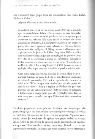 162 JÓ: UM HOMEM DE TOLERÂNCIA HERÓICA
isto é consolo? Que grupo triste de consoladores são vocês, Elifaz,
Bildade e Zofar!”
Alguém descreve a cena deste modo:
Jó reclama que ele já ouviu muitas coisas desse tipo à medida
que os consoladores falam. No entanto, em suas dificulda­
des presentes essas atitudes piedosas servem apenas para
aumentar sua tristeza. Ele acusa então os amigos de serem
consoladores molestos (...) Consoladores molestos é um oximoro
pungente; isto é, quanto mais palavras de consolo dizem,
tanto mais dor infligem. O diálogo marca a diferença entre
a perspectiva de Jó e a de Elifaz. Enquanto Elifaz acredita
que os discursos dos amigos são consolações do próprio Deus
(15:11), Jó os considera arautos do infortúnio. Enquanto
Elifaz conclui seu discurso com o aforismo, “Concebem a
malícia (...)dão à luz a iniquidade” (15:35a), Jó retruca que a
teologia deles é que concebe a malícia e produz miséria nele.
Com uma pergunta retórica mordaz, Jó acusa Elifaz de pro­
nunciar palavras de vento (...) isto é, um discurso eloquente
despido de conteúdo. Ele está se opondo diretamente à
crítica de Elifaz de que seu conhecimento não passa de
ciência de vento (15:2) e a réplica de Bildade de que suas
palavras são um vento impetuoso (8:2). A seguir, Jó pergunta
a Elifaz o que o instiga tanto para ele responder como faz. Jó
não consegue entender por que Elifaz está tão aborrecido
com ele.4
Nenhum pagamento extra por este lembrete. As pessoas que não
possuem graça e são insultuosas não conseguem enxergar as coisas
se você não for igualmente firme em sua resposta. Algumas vezes
então, como Jó, você tem de aplicar um golpe verbal na cabeça
delas. A fim de ter certeza de que está sendo entendido, há ocasiões
em que você deve combater o fogo com fogo. Tem de ser também
áspero; caso contrário, irão pisar em você e agredi-lo violentamente.
 