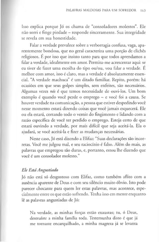 PALAVRAS MALDOSAS PARA UM SOFREDOR 163
Isso explica porque Jó os chama de “consoladores molestos”. Ele
não sorri e finge piedade —responde sinceramente. Sua integridade
se revela em sua honestidade.
Falar a verdade prevalece sobre a verborragia confusa, vaga, apa­
rentemente bondosa, que no geral caracteriza uma porção de clichés
religiosos. É por isso que insisto tanto para que todos aprendamos a
falar a verdade, idealmente em amor. Permita-me acrescentar aqui: se
eu tiver de fazer uma escolha do tipo ou/ou, vou falar a verdade. E
melhor com amor, isso é claro, mas a verdade é absolutamente essen­
cial. “A verdade machuca” é um ditado familiar. Repito, porém: há
ocasiões em que seus golpes simples, sem enfeites, são necessários.
Algumas vezes nós é que temos necessidade de ouvi-los. Um bom
exemplo é quando você perde o emprego —e você foi a causa. Se
houver verdade na comunicação, a pessoa que estiver despedindo você
nesse momento estará dizendo coisas que você jamais esquecerá. Ele
ou ela estará, cortando todo o verniz do fingimento e lidando com a
razão específica de você ter perdido o emprego. Esteja certo de que
estará ouvindo a verdade, por mais difícil que seja aceitá-la. Ela o
ajudará, se você aceitá-la e fizer as mudanças necessárias.
Neste caso, Jó está dizendo a Elifaz: “Suas declarações são incor-
retas. Você me julgou mal, e seu raciocínio é falso. Além do mais, as
palavras que empregou são duras, e, portanto, estou lhe dizendo que
você é um consolador molesto.”
Ele Está Angustiado
Jó não está só desgostoso com Elifaz, como também aflito com a
ausência aparente de Deus e com seu silêncio muito óbvio. Isto pode
parecer chocante para quem ler estas palavras, mas acontece, espe­
cialmente entre os que estão sofrendo. Tenha isso em mente enquanto
lê as palavras angustiadas de Jó:
Na verdade, as minhas forças estão exaustas; tu, ó Deus,
destruíste a minha família toda. Testemunha disto é que já
me tornaste encarquilhado, a minha magreza já se levanta
 