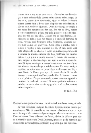 I(, i |0 : UM HOMEM DE TOLERÂNCIA HERÓICA
contra mim e me acusa cara a cara. Na sua ira me despeda­
çou e tem animosidade contra mim; contra mim rangeu os
dentes e, como meu adversário, aguça os olhos. Homens
abrem contra mim a boca, com desprezo me esbofeteiam, e
contra mim todos se ajuntam. Deus me entrega ao ímpio e
nas mãos dos perversos me faz cair. Em paz eu vivia, porém
ele me quebrantou; pegou-me pelo pescoço e me despeda­
çou; pôs-me por seu alvo. Cercam-me as suas flechas, atra-
vessa-me os rins, e não me poupa, e o meu fel derrama na
terra. Fere-me com ferimento sobre ferimento, arremete con­
tra mim como um guerreiro. Cosi sobre a minha pele o
cilício e revolvi o meu orgulho no pó. O meu rosto está
todo afogueado de chorar, e sobre as minhas pálpebras está
a sombra da morte, embora não haja violência nas minhas
mãos, e seja pura a minha oração. Ó terra, não cubras o
meu sangue, e não haja lugar em que se oculte o meu cla­
mor! Já agora sabei que a minha testemunha está no céu, e,
nas alturas, quem advoga a minha causa. Os meus amigos
zombam de mim, mas os meus olhos se desfazem em lágri­
mas diante de Deus, para que ele mantenha o direito do
homem contra o próprio Deus e o do filho do homem contra
o seu próximo. Porque dentro de poucos anos eu seguirei o
caminho de onde não tornarei. O meu espírito se vai consu­
mindo, os meus dias se vão apagando, e só tenho perante
mim a sepultura.
Jó 16:7-17:1
Palavras fortes, profundamente emocionais de um homem angustiado.
Se você considera Jó digno de crítica, é porque nunca passou por
esses lances. Não há conselheiro que tenha trabalhado muito tempo
nessa área que não encontre alguém angustiado com a maneira como
Deus o tratou. Suas palavras sao fortes, cheias de aflição, por não
compreender como um Deus amoroso, gracioso, pode permitir que
eventos tão devastadores aconteçam a alguém que lhe pertence.
 