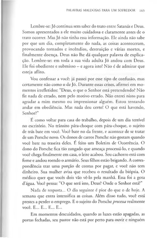 PALAVRAS MALDOSAS PARA UM SOFREDOR 165
Lembre-se: Jó continua sem saber do trato entre Satanás e Deus.
Somos apresentados a ele muito cuidadosa e claramente antes de o
trato ocorrer. Mas Jó não tinha essa informação. Ele ainda não sabe
por que um dia, completamente do nada, as coisas aconteceram,
provocando tornados e incêndios, destruição e várias mortes, e
finalmente doença. Deus não lhe dá qualquer palavra de explica­
ção. Lembre-se: em toda a sua vida adulta Jó andou com Deus.
Ele foi obediente e submisso —e agora isto! Não é de admirar que
esteja aflito.
Vou confessar a você: já passei por esse tipo de confusão, mas
certamente não como o de Jó. Durante essas crises, afirmei em mo­
mentos irrefletidos: “Deus, o que o Senhor está pretendendo? Não
fiz nada de errado, nem pelo motivo errado. Não entrei nisto para
agradar a mim mesmo ou impressionar alguém. Estou tentando
andar em obediência. Mas nada deu certo! O que está havendo,
Senhor?”
E como voltar para casa do trabalho, depois de um dia terrível
no escritório. No trânsito pára-choque com pára-choque, o sujeito
de trás bate em você. Você bate no da frente, e acontece de se tratar
de um Porsche novo. Os donos de carros Porsche não gostam quando
você bate na traseira deles. É feito um Boletim de Ocorrência. O
dono do Porsche fica tao zangado que ameaça processá-lo, e quando
você chega finalmente em casa, o leite acabou. Seu cachorro está com
fome e andou roendo o armário. Seus filhos estão brigando. A corres­
pondência traz uma porção de contas por pagar, e você não tem
dinheiro. Sua mulher avisa que recebeu o resultado da biópsia. O
médico quer que vocês dois vão vê-lo pela manhã. Essa foi a gota
d’água. Você pensa: “O que será isto, Deus? Onde o Senhor está?”
Nada de resposta... O dia seguinte é pior do que o de hoje. A
semana que entra intensifica as coisas. Além disso tudo, você está
prestes a perder o emprego. E o sujeito do Porscheprocessa realmente
você. E... E... E... E...
Em momentos descuidados, quando as luzes estão apagadas, as
portas fechadas, seu pastor não está por perto para ouvir e ninguém
 