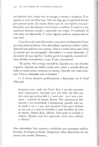 166 JÓ: UM HOMEM DE TOLERÂNCIA HERÓICA
vai dedurar você, então você se entrega e começa a imaginar. É es­
quisito se você não fizer isso. Não me diga que é espiritual demais
para pensar assim. Da mesma forma que Jó, seu espírito está que­
brantado, seus dias deixam você exausto e confuso. E como se a sua
sepultura estivesse cavada e esperando seu corpo. O resultado? Jó
está outra vez deprimido. E como alguém poderia surpreender-se
com isso?
O que levou Jó, especificamente, a esse ponto de depressão? Creio
que estas palavras latinas, Deus absconditus, expressam melhor a idéia.
Aprendi essas palavras esta semana. Deus é o termo latino para Deus
[o mesmo que em português]. Absconditus é o nosso absconder. O
dicionário diz que significa “ocultar, partir em segredo, esconder-se”.
Deus dividiu secretamente a cena. E isso, exatamente!
“Ele partiu. Não consigo entendê-lo. Quando oro, não obtenho
respostas. Quando me dedico ainda mais a fazer a vontade dele por
todas as razões certas, continuo na mesma. Quando oro, nada acon­
tece. Deus se abscondeu com as bênçãos.”
C. S. Lewis descreve perfeitamente a frustração em A G rief
Observed:
Enquanto isso, onde está Deus? Este é um dos sintomas
mais inquietantes. Quando você está feliz, tão feliz que
não sente que precisa dele (...) você será —ou é essa a sen­
sação —recebido de braços abertos. Mas aproxime-se dele
quando a sua necessidade é desesperada, quando toda ou­
tra ajuda é vã, e o que você encontra? Uma porta fechada
na sua cara e o som de ferrolhos e mais ferrolhos do lado
de dentro. Depois disso, silêncio. Você pode na verdade ir
embora. Quanto mais fica esperando, tanto mais enfático
o silêncio.5
Deus absconditus. Isto expressa o problema sem quaisquer enfeites
literários. Jó chegou ao fundo. Desgostoso, aflito, deprimido, ele está
pronto para morrer. Portanto...
 