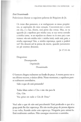 PALAVRAS MALDOSAS PARA UM SOFREDOR 167
Está Desanimado
Poderíamos chamar as seguintes palavras de Réquiem de Jó.
Os meus dias passaram, e se malograram os meus propósi­
tos, as aspirações do meu coração. Convertem-me a noite
em dia, e a luz, dizem, está perto das trevas. Mas, se eu
aguardo já a sepultura por minha casa; se nas trevas estendo
a minha cama; se ao sepulcro eu clamo: tu és meu pai; e aos
vermes: vós sois minha mãe e minha irmã, onde está, pois, a
minha esperança? Sim, a minha esperança, quem a poderá
ver? Ela descerá até às portas da morte, quando juntamente
no pó teremos descanso.
Jó 17:11-16
Desgostoso
Desamparado
Deprimido
Desanimado
O homem chegou realmente ao fundo do poço. A morte parece ser o
seu último recurso, o único alívio. Nesse momento, a sepultura pare­
ce realmente convidativa.
Sabe o que ele está pensando?
Todos falam sobre o Céu e não vão para lá
Céu, Céu
Vou gritar em todo o Céu de Deus.6
Você sabe o que ele não está percebendo? Está perdendo o que só a
graça pode lhe dar: esperança. Ele não recebe graça de pessoa alguma
à sua volta, ficando então sem esperança. Ninguém para animá-lo.
Está totalmente confuso. Não consegue encontrar o caminho.
 