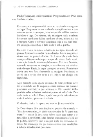 168 JÓ: UM HOMEM DE TOLERÂNCIA HERÓICA
Phillip Yancey, em seu livro notável, Decepcionado com Deus, conta
esta história verídica:
Certa vez, um amigo meu foi nadar ao crepúsculo num gran­
de lago. Enquanto estava nadando tranquilamente a uns
noventa metros da margem, uma inesperada neblina noturna
inundou o lago. De repente, não enxergava nada: nenhum
horizonte, nenhuma baliza, nenhum objeto, nenhuma luz
à margem. Como o nevoeiro dispersava toda a luz, nem mes­
mo conseguia identificar o lado onde o sol se punha.
Durante trinta minutos, debateu-se na água, tomado de
pânico. Começava a nadar numa direção, ficava inseguro, e
virava noventa graus à direita. Ou à esquerda —não fazia
qualquer diferença o lado para o qual ele virava. Podia sentir
o coração batendo descontroladamente. Parava e flutuava,
tentando conservar as energias, e se esforçava em respirar
mais devagar. Então, às cegas começava de novo. Finalmente
ouviu uma voz fraca chamando da margem. Posicionou o
corpo na direção dos sons e os seguiu até chegar em
segurança.
Algo parecido com aquela sensação de total perdição deve
ter se instalado em Jó enquanto estava sentado nas cinzas e
procurava entender o que acontecera. Ele também tinha
perdido todas as balizas, todos os pontos de referência. Para
onde devia se voltar? Deus, aquele que podia orientá-lo em
meio à neblina, permanecia calado.
O objetivo básico da aposta era manter Jó na escuridão.
Se Deus tivesse dito uma inspirativa palavra de estímulo —
“Faça isso para mim, Jó, como um cavaleiro da fé, como um
mártir” -, então Jó teria uma nobre razão para sofrer, e o
teria feito alegremente. Mas Satanás questionara se a fé de
Jó poderia sobreviver sem qualquer ajuda ou explicação ex­
terior. No momento em que Deus aceitou essas condições,
a neblina invadiu onde Jó estava.
 