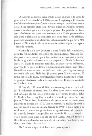 PREPARANDO O PALCO PARA O DESASTRE 23
O sustento da família seria obtido desses animais e de acres de
plantações. Havia também 3.000 camelos. Imagino que Jó oferecia
um “sistema de transporte” para as caravanas que iam do leste para o
oeste. Seus camelos eram sem dúvida alugados. Aqueles camelos
serviam também para seu transporte pessoal. Ele possuía mil bois,
que trabalhavam em pares para arar os campos férteis, preparando o
solo para a plantação de sementes que eram mais tarde colhidas,
provendo abundância de alimento. Sabemos também que havia 500
jumentas. Na antiguidade, as jumentas forneciam a iguaria da época
- leite de jumenta.
Acima de tudo isso, Jó possuía uma família feliz e saudável,
com dez filhos adultos morando nas proximidades. Nada de fral­
das para trocar, banhos para dar, rodízio de carros para a escola.
Nada de grandes refeições a serem preparadas. Nada de lanches
escolares. Nada de meninos tatuados, guiando carros brilhantes,
aparecendo na porta da frente e buzinando para chamar suas filhas.
Nem filhas adolescentes com anéis no nariz e piercings na barriga
correndo pela casa. Tudo isso já passara para Jó e sua esposa. Jó
tinha controlado tudo, e surpreendentemente ninguém o critica­
va porque não havia nada a criticar sobre ele. Jó exercia controle
total sobre tudo.
O falecido J. Vernon McGee escreveu o seguinte a respeito de
Jó: “Este homem viveu no luxo. A última parte do versículo 3 nos
indicaria que ele era uma combinação de Howard Hughes, John
D. Rockefeller, Henry Ford e todos os reis do petróleo do Texas
juntos.”4 Ao ler isso, lembrei-me de que o autor escrevera essas
palavras na década de 1970. Vamos examinar a realidade: com o
colapso económico em fins da década de 1980, o mais perto que
os donos das empresas petrolíferas se aproximaram do dinheiro
foi quando bombearam gasolina no posto da Texaco da esquina.
Hoje poderíamos dizer que ele era Bill Gates, Donald Trump e
Ross Perot combinados em um só. Jó era sadio, rico, bom e pie­
doso, mas não era inacessível.
Você vai notar que ele tinha as suas preocupações.
 