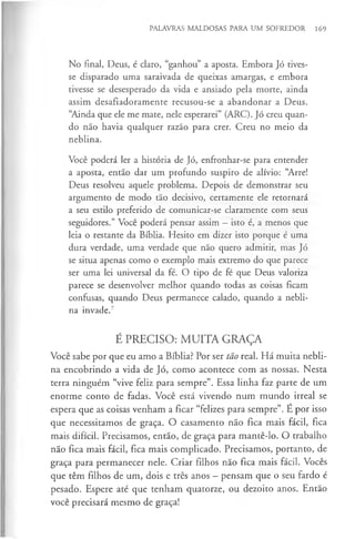 PALAVRAS MALDOSAS PARA UM SOFREDOR 169
No final, Deus, é claro, “ganhou” a aposta. Embora Jó tives­
se disparado uma saraivada de queixas amargas, e embora
tivesse se desesperado da vida e ansiado pela morte, ainda
assim desafiadoramente recusou-se a abandonar a Deus.
“
Ainda que ele me mate, nele esperarei” (ARC). Jó creu quan­
do não havia qualquer razão para crer. Creu no meio da
neblina.
Você poderá ler a história de Jó, enfronhar-se para entender
a aposta, então dar um profundo suspiro de alívio: “Arre!
Deus resolveu aquele problema. Depois de demonstrar seu
argumento de modo tão decisivo, certamente ele retornará
a seu estilo preferido de comunicar-se claramente com seus
seguidores.” Você poderá pensar assim —isto é, a menos que
leia o restante da Bíblia. Hesito em dizer isto porque é uma
dura verdade, uma verdade que não quero admitir, mas Jó
se situa apenas como o exemplo mais extremo do que parece
ser uma lei universal da fé. O tipo de fé que Deus valoriza
parece se desenvolver melhor quando todas as coisas ficam
confusas, quando Deus permanece calado, quando a nebli­
na invade.7
É PRECISO: MUITA GRAÇA
Você sabe por que eu amo a Bíblia? Por ser tão real. Há muita nebli­
na encobrindo a vida de Jó, como acontece com as nossas. Nesta
terra ninguém “vive feliz para sempre”. Essa linha faz parte de um
enorme conto de fadas. Você está vivendo num mundo irreal se
espera que as coisas venham a ficar “felizes para sempre”. É por isso
que necessitamos de graça. O casamento não fica mais fácil, fica
mais difícil. Precisamos, então, de graça para mantê-lo. O trabalho
não fica mais fácil, fica mais complicado. Precisamos, portanto, de
graça para permanecer nele. Criar filhos não fica mais fácil. Vocês
que têm filhos de um, dois e três anos - pensam que o seu fardo é
pesado. Espere até que tenham quatorze, ou dezoito anos. Então
você precisará mesmo de graça!
 