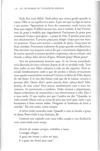 170 JÓ: UM HOMEM DE TOLERÂNCIA HERÓICA
Tudo fica mais difícil. Você achou que estava gordo quando se
casou. Olhe-se no espelho esta noite. E por isso que eu digo às noivas
e aos noivos: “Aproveitem as fotos do casamento; vocês nunca vão
ficar mais magros. E difícil encarar isso, mas é verdade. E daí? Precisa­
mos de graça à medida que engordamos! Precisamos de graça para
continuar! Graça e mais graça —a graça de Deus. É preciso graça para
nos relacionarmos. E preciso graça para dirigir. Graça para nos man­
ter positivos. Graça para manter a unidade da igreja. Graça para ser
bons vizinhos. Precisamos realmente de graça quando envelhecemos.
Não devemos nos esquecer nunca do que o tratamento dispensado a
Jó ensina; quando as pessoas perdem a esperança, não as critique, não
afunde a cabeça delas dentro d’água. Ministre graça!M uita graça!
Vou ser penosamente honesto aqui. Se eu tivesse autoridade,
teria libertado Jó cinco minutos depois de ele ter perdido tudo. Teria
feito todos os seus filhos voltarem à vida no dia seguinte. Teria re­
criado imediatamente tudo o que ele perdeu e lidaria severamente
com aqueles consoladores molestos! Cortaria os lábios de Elifaz depois
de três frases. E se isso não fizesse com que ele se calasse, cortaria o
pescoço dele. Quero dizer: quem precisa desse cabeça-dura? Sabe,
porém, de uma coisa? Você nunca amadureceria com o meu tra­
tamento. Só aproveitaria o conforto. Todos iríamos a piqueniques,
depois andaríamos de motocicleta e nos divertiríamos a valer. Esse é
o meu estilo. O que explica por que Cynthia me diz: “Querido, se
todo mundo lidasse com as coisas do jeito que você quer, tudo o que
levaríamos à festa seriam balões. Ninguém se lembraria de levar a
comida.” Ela tem razão, como sempre.
A névoa então escondeu tudo. Quando o caos se instala, a graça
se afasta. Bem-vindo à raça humana, Jó.
Comecei este capítulo com uma velha canção e vou finalizá-lo
com outra ainda mais antiga.
Através de muitos perigos, trabalhos e laços,
Consegui chegar;
A graça me trouxe a salvo até aqui,
E a graça me levará para casa.8
 