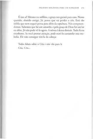 PALAVRAS MALDOSAS PARA UM SOFREDOR 171
É isso aí! Mesmo na neblina, a graça nos guiará para casa. Nosso
querido, abatido amigo, Jó, pensa que vai perder o céu. Está tão
infeliz que nem sequer pensa para além da sepultura. Nós compreen­
demos. Sabemos que há um amanhã, e pela graça de Deus há um lar
no além. Jó não pode vê-lo agora. A névoa é densa demais. Tudo ficou
encoberto. Se você prestar atenção, pode ouvi-lo cantarolar essa me­
lodia. Ele não consegue tirá-la da cabeça:
Todos falam sobre o Céu e não vão para lá
Céu, Céu...
 