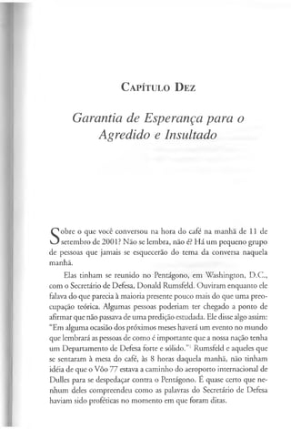 C a pít u l o D ez
Garantia de Esperança para o
Agredido e Insultado
S
obre o que você conversou na hora do café na manha de 11 de
setembro de 2001? Não se lembra, não é? Há um pequeno grupo
de pessoas que jamais se esquecerão do tema da conversa naquela
manhã.
Elas tinham se reunido no Pentágono, em Washington, D.C.,
com o Secretário de Defesa, Donald Rumsfeld. Ouviram enquanto ele
falava do que parecia à maioria presente pouco mais do que uma preo­
cupação teórica. Algumas pessoas poderiam ter chegado a ponto de
afirmar que não passava de uma predição estudada. Ele disse algo assim:
“Em alguma ocasião dos próximos meses haverá um evento no mundo
que lembrará as pessoas de como é importante que a nossa nação tenha
um Departamento de Defesa forte e sólido.”1Rumsfeld e aqueles que
se sentaram à mesa do café, às 8 horas daquela manhã, não tinham
idéia de que o Vôo 77 estava a caminho do aeroporto internacional de
Dulles para se despedaçar contra o Pentágono. E quase certo que ne­
nhum deles compreendeu como as palavras do Secretário de Defesa
haviam sido proféticas no momento em que foram ditas.
 
