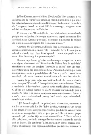 174 JÓ: UM HOMEM DE TOLERÂNCIA HERÓICA
Jeffrey Krames, autor do livro The Rumsfeld Way, descreve a rea-
çao imediata de Rumsfeid quando, apenas minutos depois que aque­
las palavras haviam saído de seus lábios, o avião bateu no outro lado
do Pentágono, tirando a vida de 180 de seus colegas, amigos e outros
oficiais de alta patente do Exército.
Krames escreve: “Rumsfeld saiu correndo instintivamente da sala,
perguntou se alguém sabia o que acontecera, depois correu na dire­
ção da fumaça. Cercado pelo caos, escombros e membros do resgate,
ele ajudou a colocar alguns dos feridos em macas.”2
A revista The Economist, publicada logo depois daquele aconte­
cimento horrendo, informou: “Ele (Rumsfeld) havia feito o que os
soldados têm de fazer: ficar firme quando o mundo explode ao seu
redor. Esse homem guiou pelo exemplo.”3
Durante aquela emergência e nas horas que se seguiram, aquele
que alguns chamaram de “Secretário da Defesa fora da realidade”
transformou-se em um corajoso “secretário de guerra” com um man­
dato vital que ele não esqueceu até hoje. O mesmo homem que falara
teoricamente sobre a possibilidade de “um evento”, encontrou-se
envolvido nele naquela mesma manhã, menos de uma hora depois.
Isso me faz pensar em Jó. Você está lembrado de como a história
dele começou? “Certo dia.” Essas palavras parecem tão inócuas. Como
a manhã do 11 de setembro... apenas outra manhã clara e ensolarada.
O cheiro do outono pairava no ar. As crianças estavam indo para a
escola. As mães e os pais se ocupavam com seus afazeres. Onibus e
metrôs circulavam lotados de passageiros à medida que a ciranda do
comércio se iniciava.
E Jó? Posso imaginá-lo de pé na janela da cozinha, enquanto a
mulher termina o café. Ele diz: “Sabe, querida, vamos parar um pouco
e dar graças. Nossos campos estão verdes e produtivos. As caravanas
de camelos carregadas e prontas para partir. Olhe ali: outro grupo
entrando pelo portão. Veja a casa de nossos filhos...” Ela vai até ele e
olha pela janela, sorrindo em seguida e rodeando a cintura do marido
com os braços. Ele continua: “Sabe, meu amor, somos maravilhosa­
mente abençoados, mas precisamos lembrar que talvez as coisas nem
 