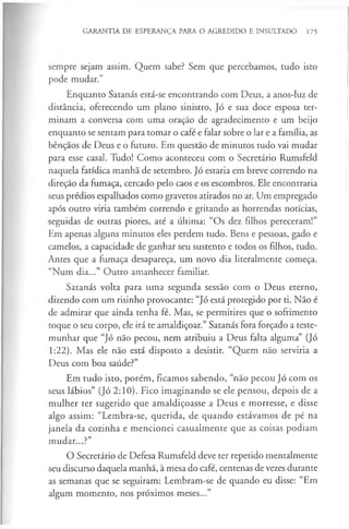 GARANTIA DE ESPERANÇA PARA O AGREDIDO E INSULTADO 175
sempre sejam assim. Quem sabe? Sem que percebamos, tudo isto
pode mudar.”
Enquanto Satanás está-se encontrando com Deus, a anos-luz de
distância, oferecendo um plano sinistro, Jó e sua doce esposa ter­
minam a conversa com uma oração de agradecimento e um beijo
enquanto se sentam para tomar o café e falar sobre o lar e a família, as
bênçãos de Deus e o futuro. Em questão de minutos tudo vai mudar
para esse casal. Tudo! Como aconteceu com o Secretário Rumsfeld
naquela fatídica manhã de setembro. Jó estaria em breve correndo na
direção da fumaça, cercado pelo caos e os escombros. Ele encontraria
seus prédios espalhados como gravetos atirados no ar. Um empregado
após outro viria também correndo e gritando as horrendas notícias,
seguidas de outras piores, até a última: “Os dez filhos pereceram!”
Em apenas alguns minutos eles perdem tudo. Bens e pessoas, gado e
camelos, a capacidade de ganhar seu sustento e todos os filhos, tudo.
Antes que a fumaça desapareça, um novo dia literalmente começa.
“Num dia...” Outro amanhecer familiar.
Satanás volta para uma segunda sessão com o Deus eterno,
dizendo com um risinho provocante: “Jó está protegido por ti. Não é
de admirar que ainda tenha fé. Mas, se permitires que o sofrimento
toque o seu corpo, ele irá te amaldiçoar.” Satanás fora forçado a teste­
munhar que “Jó não pecou, nem atribuiu a Deus falta alguma” (Jó
1:22). Mas ele não está disposto a desistir. “Quem não serviria a
Deus com boa saúde?”
Em tudo isto, porém, ficamos sabendo, “não pecou Jó com os
seus lábios” (Jó 2:10). Fico imaginando se ele pensou, depois de a
mulher ter sugerido que amaldiçoasse a Deus e morresse, e disse
algo assim: “Lembra-se, querida, de quando estávamos de pé na
janela da cozinha e mencionei casualmente que as coisas podiam
mudar...?”
O Secretário de Defesa Rumsfeld deve ter repetido mentalmente
seu discurso daquela manhã, à mesa do café, centenas de vezes durante
as semanas que se seguiram: Lembram-se de quando eu disse: “Em
algum momento, nos próximos meses...”
 