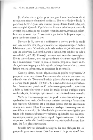 176 JÓ: UM HOMEM DE TOLERÂNCIA HERÓICA
Jó, séculos antes, guiou pelo exemplo. Como resultado, ele se
tornou um modelo de notável paciência. Temos até hoje o ditado “a
paciência de Jó”. Quem sabe quantas pessoas foram fortalecidas pelo
seu exemplo? Quando Cynthia e eu ficamos atónitos por causa de
eventos chocantes que nos atingem repentinamente, procuramos lem­
brar um ao outro que é necessária a paciência de Jó para suportar,
para continuar apesar da dor.
No caso de Jó, como se o sofrimento, a dor e a perda da saúde
não fossem suficientes, chegaram então esses supostos amigos. O relato
bíblico nos conta: “Ouvindo, pois, três amigos de Jó todo este mal
que lhe sobreviera (...) combinaram ir juntamente condoer-se dele e
consolá-lo” (Jó 2:11). Como já notamos, esse foi o objetivo original.
Eles se comunicaram, uma vez que cada um vivia num lugar diferen­
te, e combinaram visitar Jó com o mesmo propósito. Iriam vê-lo,
abraçariam o amigo que sofria, agradeceriam pela sua vida e o conso­
lariam em seu sofrimento, na esperança de encorajá-lo.
Como já vimos, porém, alguma coisa se perdeu no processo. O
propósito deles desvaneceu. Ficaram sentados durante uma semana,
olhando para ele. “Nenhum lhe dizia palavra alguma, pois viam que
a dor era muito grande” (Jó 2:13). O silêncio deles não o perturbou.
Isso não constituía problema. O problema surgiu quando começaram
a falar! A partir desse ponto, uma dor maior do que qualquer outra
conhecida por Jó emergiu e permaneceu interminavelmente com ele.
Você e eu conhecemos pessoas que perderam sua casa, não importa
qual tenha sido a razão. Conhecemos também pessoas que fracassaram
nos negócios. Chegamos até a conhecer pessoas que não enterraram
só um, mas vários filhos. Conheço um casal que enterrou quatro de
seus filhos num único dia. Mas duvido que conheçamos alguém que
tenha sido atacado e abusado verbalmente após todos esses aconteci­
mentos por pessoas que tenham chegado depois e o tenham criticado,
culpado e condenado. Isso foi exatamente o que aqueles homens fize­
ram. De fato, eles se revezaram!
Satanás deve ter dançado de alegria. Ele não planejara ter um
grupo de parceiros cínicos. Essa fora uma recompensa extra! Sem
 