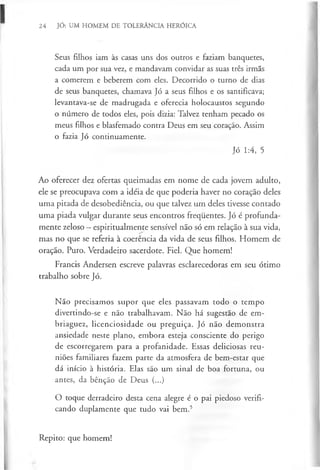 24 JÓ: UM HOMEM DE TOLERÂNCIA HERÓICA
Seus filhos iam às casas uns dos outros e faziam banquetes,
cada um por sua vez, e mandavam convidar as suas três irmãs
a comerem e beberem com eles. Decorrido o turno de dias
de seus banquetes, chamava Jó a seus filhos e os santificava;
levantava-se de madrugada e oferecia holocaustos segundo
o número de todos eles, pois dizia: Talvez tenham pecado os
meus filhos e blasfemado contra Deus em seu coração. Assim
o fazia Jó continuamente.
Jó 1:4, 5
Ao oferecer dez ofertas queimadas em nome de cada jovem adulto,
ele se preocupava com a idéia de que poderia haver no coração deles
uma pitada de desobediência, ou que talvez um deles tivesse contado
uma piada vulgar durante seus encontros frequentes. Jó é profunda­
mente zeloso —espiritualmente sensível não só em relação à sua vida,
mas no que se referia à coerência da vida de seus filhos. Homem de
oração. Puro. Verdadeiro sacerdote. Fiel. Que homem!
Francis Andersen escreve palavras esclarecedoras em seu ótimo
trabalho sobre Jó.
Não precisamos supor que eles passavam todo o tempo
divertindo-se e não trabalhavam. Não há sugestão de em­
briaguez, licenciosidade ou preguiça. Jó não demonstra
ansiedade neste plano, embora esteja consciente do perigo
de escorregarem para a profanidade. Essas deliciosas reu­
niões familiares fazem parte da atmosfera de bem-estar que
dá início à história. Elas são um sinal de boa fortuna, ou
antes, da bênção de Deus (...)
O toque derradeiro desta cena alegre é o pai piedoso verifi­
cando duplamente que tudo vai bem.5
Repito: que homem!
 
