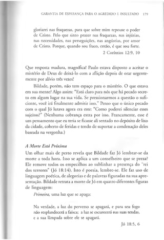 GARANTIA DE ESPERANÇA PARA O AGREDIDO E INSULTADO 179
gloriarei nas fraquezas, para que sobre mim repouse o poder
de Cristo. Pelo que sinto prazer nas fraquezas, nas injúrias,
nas necessidades, nas perseguições, nas angústias, por amor
de Cristo. Porque, quando sou fraco, então, é que sou forte.
2 Coríntios 12:9, 10
Que resposta madura, magnífica! Paulo estava disposto a aceitar o
mistério de Deus de deixá-lo com a aflição depois de orar urgente­
mente por alívio três vezes!
Bildade, porém, não tem espaço para o mistério. O que estava
em sua mente? Algo assim: “Está claro para nós que há pecado secre­
to em algum lugar na sua vida. Se pressionarmos a questão o sufi­
ciente, você irá finalmente admitir isso.” Penso que o único pecado
com o qual Jó lutava agora era este: “Como poderei silenciar esses
sujeitos?” (Nenhuma cobrança extra por isso. Francamente, esse é
um pensamento que eu teria se ficasse ali sentado no depósito de lixo
da cidade, coberto de feridas e tendo de suportar a condenação deles
baseada na vergonha.)
A Morte Está Próxima
Um olhar mais de perto revela que Bildade faz Jó lembrar-se da
morte a toda hora. Isso se aplica a um conselheiro que se preza?
Ele remove todos os empecilhos ao sublinhar a presença do “rei
dos terrores” (Jó 18:14). Isto é poesia, lembre-se. Ele faz uso de
linguagem poética, de alegorias e de palavras figuradas na sua apre­
sentação. Bildade retrata a morte de Jó em quatro diferentes figuras
de linguagem:
Primeira, uma luz que se apaga:
Na verdade, a luz do perverso se apagará, e para seu fogo
não resplandecerá a faísca; a luz se escurecerá nas suas tendas,
e a sua lâmpada sobre ele se apagará.
Jó 18:5, 6
 