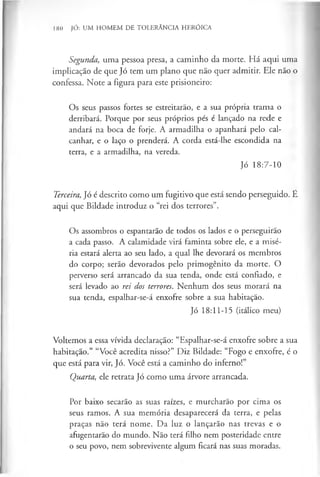 180 JÓ: UM HOMEM DE TOLERÂNCIA HERÓICA
Segunda, uma pessoa presa, a caminho da morte. Há aqui uma
implicação de que Jó tem um plano que não quer admitir. Ele não o
confessa. Note a figura para este prisioneiro:
Os seus passos fortes se estreitarão, e a sua própria trama o
derribará. Porque por seus próprios pés é lançado na rede e
andará na boca de forje. A armadilha o apanhará pelo cal­
canhar, e o laço o prenderá. A corda está-lhe escondida na
terra, e a armadilha, na vereda.
Jó 18:7-10
Terceira, Jó é descrito como um fugitivo que está sendo perseguido. É
aqui que Bildade introduz o “rei dos terrores”.
Os assombros o espantarão de todos os lados e o perseguirão
a cada passo. A calamidade virá faminta sobre ele, e a misé­
ria estará alerta ao seu lado, a qual lhe devorará os membros
do corpo; serão devorados pelo primogénito da morte. O
perverso será arrancado da sua tenda, onde está confiado, e
será levado ao rei dos terrores. Nenhum dos seus morará na
sua tenda, espalhar-se-á enxofre sobre a sua habitação.
Jó 18:11-15 (itálico meu)
Voltemos a essa vívida declaração: “Espalhar-se-á enxofre sobre a sua
habitação.” “Você acredita nisso?” Diz Bildade: “Fogo e enxofre, é o
que está para vir, Jó. Você está a caminho do inferno!”
Quarta, ele retrata Jó como uma árvore arrancada.
Por baixo secarão as suas raízes, e murcharão por cima os
seus ramos. A sua memória desaparecerá da terra, e pelas
praças não terá nome. Da luz o lançarão nas trevas e o
afugentarão do mundo. Não terá filho nem posteridade entre
o seu povo, nem sobrevivente algum ficará nas suas moradas.
 