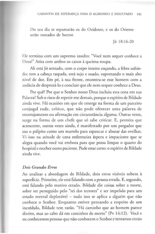 GARANTIA DE ESPERANÇA PARA O AGREDIDO E INSULTADO 181
Do seu dia se espantarão os do Ocidente, e os do Oriente
serão tomados de horror.
Jó 18:16-20
Ele termina com um supremo insulto: “Você nem sequer conhece a
Deus!” Atira com ambos os canos à queima-roupa.
Ali está Jó sentado, com o corpo inteiro coçando, a febre subin­
do; tem a cabeça raspada, está sujo e suado, suportando o mais alto
nível de dor. Em pé, à sua frente, encontra-se esse homem com a
audácia de desprezá-lo e concluir que ele nem sequer conhece a Deus.
Por quê? Por que o Senhor nosso Deus incluiu esta cena em sua
Palavra? Sob o risco de repetir-me demais, porque o espírito de Bildade
ainda vive. Há ocasiões em que ele emerge na forma de um parceiro
conjugal rude, crítico, que não pode oferecer uma palavra de
encorajamento ou afirmação em circunstância alguma. Outras vezes,
surge na forma de um chefe que só sabe criticar. E, permita que
acrescente, outras vezes ainda, é manifestado por um pregador que
usa o púlpito como um martelo para espancar e abusar das ovelhas.
Vi isso na atitude de uma enfermeira áspera e impaciente que se
alegra quando você vai embora para que possa limpar o quarto do
hospital e receber outro paciente. Pode estar certo: o espírito de Bildade
ainda vive.
Dois Grandes Erros
Ao analisar a abordagem de Bildade, dois erros visíveis sobem à
superfície. Primeiro, ele está falando com a pessoa errada. E, segundo,
está falando pelo motivo errado. Bildade diz coisas sobre a morte,
sobre ser perseguido pelo “rei dos terrores” e ser impelido para um
estado mental deplorável - tudo isso se aplica a alguém que não
conhece o Senhor. Enquanto estiver pensando a respeito de um
incrédulo, Bildade tem razão. “Há caminho que ao homem parece
direito, mas ao cabo dá em caminhos de morte” (Pv 14:12). Você e
eu conhecemos pessoas que não conhecem o Senhor e tentamos então
 