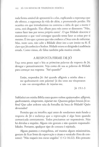 182 JÓ: UM HOMEM DE TOLERÂNCIA HERÓICA
toda forma amável de apresentá-lo a elas, explicando a esperança que
ele oferece, a segurança da vida do além, e prometendo perdão. Há
ocasiões em que introduzimos na conversa a idéia de que a morte é
certa, está chegando. Elas olham para nós como se dissessem: “Não,
vamos fazer isso por nossa própria conta”. O que Bildade descreve é
exatamente o que você consegue quando tenta fazer as coisas por si
mesmo. É isto que a pessoa que não conhece a Deus tem de enfrentar.
Mas, neste caso, não cabe a Bildade dizer isto a um irmão na fé. E
claro que Jó conhecia o Senhor. Bildade estava se dirigindo à audiência
errada. Como vimos, ele falou também pelo motivo errado.
A RESPOSTA FIRME DE JÓ
Faça uma pausa aqui e leia as primeiras palavras da resposta de Jó,
devagar e pensativamente. Veja como ele usa as palavras de Bildade
para começar sua resposta: “Até quando?”
Então, respondeu Jó: Até quando afligireis a minha alma e
me quebrantareis com palavras? Já dez vezes me vituperastes
e não vos envergonhais de injuriar-me.
Jó 19:1-3
Sublinhei em minha Bíblia esses quatro verbos apaixonados: afligireis,
quebrantareis, vituperastes, injuriar-me. Quantos golpes brutais Jó so­
freu! Que calor ardente saiu da fornalha da boca de Bildade! Quão
devastador!
Permita que eu interfira aqui antes de sondarmos mais fundo a
resposta de Jó e esclareça que a reprovação é algo bom quando
comunicada corretamente. Todos precisamos ser responsáveis. Não
há dúvidas a respeito. Alguns não gostam e não querem responsabi-
lidades. Portanto, qualquer tipo de censura é rejeitada.
Alguns pastores e evangelistas, até mesmo alguns missionários,
gostam de ficar livres da reprovação e citam o versículo (fora de con­
texto): “Não toqueis nos meus ungidos” (1 Cr 16:22). Eles pensam:
 