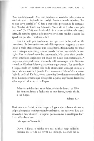 GARANTIA DE ESPERANÇA PARA O AGREDIDO E INSULTADO 183
“Sou um homem de Deus que proclama as verdades dele; portanto,
você não tem o direito de me corrigir. Estou acima de tudo isso. Sou
eu que devo corrigi-lo.” O fato é que todos precisamos de correção.
Tais “feridas são leais”, diz Salomão. “Leais são as feridas feitas pelo
que ama” (Pv 27:6), está lembrado? Se a censura é feita pela pessoa
certa, da maneira certa, e pelo motivo certo, será prudente aceitá-la e
agradecer por ela. É realmente fiel.
Essa é a razão pela qual crescer no tipo certo de lar pode ser tão
proveitoso. As boas mães e os pais fiéis reprovam. Algumas das me­
lhores e mais úteis censuras que já recebemos foram feitas por mães
fiéis e pais que nos corrigiram ao perceber nossa necessidade de cor-
reção. Eles ocasionalmente batiam em nós. Não permitiam que fôs­
semos atrevidos, enganosos ou cruéis em nosso comportamento. A
língua do sábio pode trazer muitos benefícios aos que estão dispostos
e têm humildade suficiente para aceitar o que ouvem. Por outro lado,
a língua pode ser mortal. Ela pode atormentar, esmagar, insultar e
causar dano a outros. Quando Davi escreveu o Salmo 57, ele estava
fugindo de Saul. De fato, viveu como fugitivo durante cerca de doze
anos. E nesse contexto que ele registra algumas expressões descritivas
sobre o poder destrutivo da língua:
Acha-se a minha alma entre leões, ávidos de devorar os filhos
dos homens; lanças e flechas são os seus dentes, espada afiada,
a sua língua.
Salmos 57:4
Davi descreve fanáticos que cospem fogo, cujas palavras são como
golpes de espadas que penetram brutalmente, vez após vez. Está des­
crevendo o falar abusivo - atingir as pessoas com a nossa língua. Davi
havia sido alvo disso.
Leia agora o Salmo 64:
Ouve, ó Deus, a minha voz nas minhas perplexidades;
preserva-me a vida do terror do inimigo. Esconde-me da
 