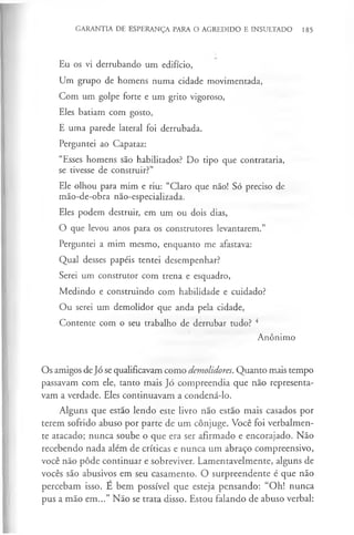 GARANTIA DE ESPERANÇA PARA O AGREDIDO E INSULTADO 185
Eu os vi derrubando um edifício,
Um grupo de homens numa cidade movimentada,
Com um golpe forte e um grito vigoroso,
Eles batiam com gosto,
E uma parede lateral foi derrubada.
Perguntei ao Capataz:
“Esses homens são habilitados? Do tipo que contrataria,
se tivesse de construir?”
Ele olhou para mim e riu: “Claro que não! Só preciso de
mão-de-obra não-especializada.
Eles podem destruir, em um ou dois dias,
O que levou anos para os construtores levantarem.”
Perguntei a mim mesmo, enquanto me afastava:
Qual desses papéis tentei desempenhar?
Serei um construtor com trena e esquadro,
Medindo e construindo com habilidade e cuidado?
Ou serei um demolidor que anda pela cidade,
Contente com o seu trabalho de derrubar tudo? 4
Anónimo
Os amigos de Jó se qualificavam como demolidores. Quanto mais tempo
passavam com ele, tanto mais Jó compreendia que não representa­
vam a verdade. Eles continuavam a condená-lo.
Alguns que estão lendo este livro não estão mais casados por
terem sofrido abuso por parte de um cônjuge. Você foi verbalmen­
te atacado; nunca soube o que era ser afirmado e encorajado. Não
recebendo nada além de críticas e nunca um abraço compreensivo,
você não pôde continuar e sobreviver. Lamentavelmente, alguns de
vocês são abusivos em seu casamento. O surpreendente é que não
percebam isso. E bem possível que esteja pensando: “Oh! nunca
pus a mão em...” Não se trata disso. Estou falando de abuso verbal:
 