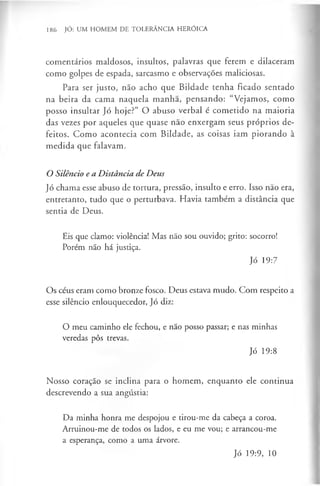 186 JÓ: UM HOMEM DE TOLERÂNCIA HERÓICA
comentários maldosos, insultos, palavras que ferem e dilaceram
como golpes de espada, sarcasmo e observações maliciosas.
Para ser justo, não acho que Bildade tenha ficado sentado
na beira da cama naquela manha, pensando: “Vejamos, como
posso insultar Jó hoje?” O abuso verbal é cometido na maioria
das vezes por aqueles que quase nao enxergam seus próprios de­
feitos. Como acontecia com Bildade, as coisas iam piorando à
medida que falavam.
OSilêncioeaDistânciadeDeus
Jó chama esse abuso de tortura, pressão, insulto e erro. Isso nao era,
entretanto, tudo que o perturbava. Havia também a distância que
sentia de Deus.
Eis que clamo: violência! Mas não sou ouvido; grito: socorro!
Porém não há justiça.
Jó 19:7
Os céus eram como bronze fosco. Deus estava mudo. Com respeito a
esse silêncio enlouquecedor, Jó diz:
O meu caminho ele fechou, e não posso passar; e nas minhas
veredas pôs trevas.
Jó 19:8
Nosso coração se inclina para o homem, enquanto ele continua
descrevendo a sua angústia:
Da minha honra me despojou e tirou-me da cabeça a coroa.
Arruinou-me de todos os lados, e eu me vou; e arrancou-me
a esperança, como a uma árvore.
Jó 19:9, 10
 