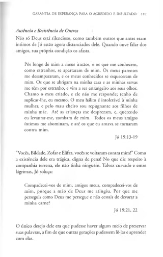 GARANTIA DE ESPERANÇA PARA O AGREDIDO E INSULTADO 187
Ausência e Resistência de Outros
Não só Deus está silencioso, como também outros que antes eram
íntimos de Jó estão agora distanciados dele. Quando ouve falar dos
amigos, sua própria condição os afasta.
Pôs longe de mim a meus irmãos, e os que me conhecem,
como estranhos, se apartaram de mim. Os meus parentes
me desampararam, e os meus conhecidos se esqueceram de
mim. Os que se abrigam na minha casa e as minhas servas
me têm por estranho, e vim a ser estrangeiro aos seus olhos.
Chamo o meu criado, e ele não me responde; tenho de
suplicar-lhe, eu mesmo. O meu hálito é intolerável à minha
mulher, e pelo mau cheiro sou repugnante aos filhos de
minha mãe. Até as crianças me desprezam, e, querendo
eu levantar-me, zombam de mim. Todos os meus amigos
íntimos me abominam, e até os que eu amava se tornaram
contra mim.
Jó 19:13-19
“Vocês, Bildade, Zofar e Elifaz, vocês se voltaram contra mim!” Como
a existência dele era trágica, digna de pena! No que diz respeito à
companhia terrena, ele não tinha ninguém. Talvez curvado e entre
lágrimas, Jó soluça:
Compadecei-vos de mim, amigos meus, compadecei-vos de
mim, porque a mão de Deus me atingiu. Por que me
perseguis como Deus me persegue e não cessais de devorar a
minha carne?
Jó 19:21, 22
O único desejo dele era que pudesse haver algum meio de preservar
suas palavras, a fim de que outras gerações pudessem lê-las e aprender
com elas.
 