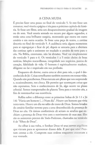 PREPARANDO O PALCO PARA O DESASTRE 25
A CENA MUDA
É preciso fazer uma pausa no final do versículo 5. Se este fosse um
romance, você viraria a página e iria para o próximo capítulo da histó­
ria. Se fosse um filme, seria um desaparecimento gradual da imagem
ou do som. Você estaria sentado no escuro por alguns segundos, e
então uma cena brilhante surgiria, mostrando que estava em outro
cenário e em outra ocasião. Se fosse uma peça de teatro, a cortina
desceria no final do versículo 5. A audiência teria alguns momentos
para se espreguiçar e ficar de pé, depois se sentaria para a abertura
das cortinas após o assistente ter mudado o cenário da terra para o
céu. Na Bíblia, entretanto, não há divisões. Você vai simplesmente
do versículo 5 para o 6. Os versículos 1 a 5 estão cheios de boas
notícias, bênçãos maravilhosas, integridade nos negócios, pureza de
coração, fidelidade de vida. O homem é espiritualmente maduro,
diligente no lar e respeitado em sua profissão.
Enquanto ele dorme, outra cena se abre para nós, a qual é des­
conhecida de Jó. Coisas semelhantes também ocorrem em nossas vidas.
Quando não percebemos, Deus executa um plano que nos surpreende
e, ocasionalmente, nos choca. Ele permite que aconteçam coisas que
não esperamos. Sem o conhecimento de Jó, algo ocorre no plano
celestial. Somos transportados do planeta Terra para o terceiro céu, a
fim de testemunhar sua ocorrência.
Reflita sobre a diferença entre as primeiras linhas de Jó 1:1 e Jó
1:6: “Havia um homem (...) Num dia”. Houve um homem que vivia
nesta terra. Houve um dia no salão do trono de Deus. Somos levados
do cenário familiar terreno para a cena desconhecida da presença de
Deus no céu. Os únicos confortáveis ali seriam os serafins que en­
chiam a presença do Deus vivo com o movimento de suas asas. Eles
são os assistentes perenes do Todo-Poderoso, chamados no versículo
6 de “filhos de Deus”.
Ao olhar à sua volta, o Senhor Deus vê seus servos angélicos
que vieram para se apresentar diante dele. E por que não? Pres­
tam contas a ele. Cumprem suas ordens enquanto executam a
sua vontade.
 