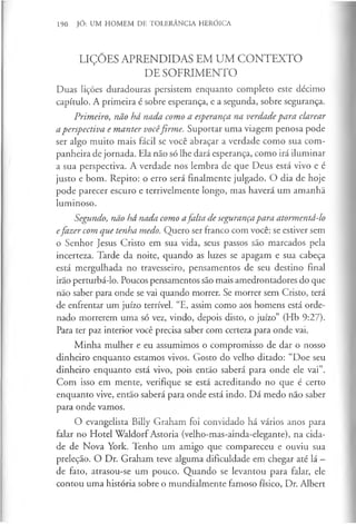 190 JÓ: UM HOMEM DE TOLERÂNCIA HERÓICA
LIÇÕES APRENDIDAS EM UM CONTEXTO
DE SOFRIMENTO
Duas lições duradouras persistem enquanto completo este décimo
capítulo. A primeira é sobre esperança, e a segunda, sobre segurança.
Primeiro, não há nada como a esperança na verdadepara clarear
aperspectiva e manter vocêfirme. Suportar uma viagem penosa pode
ser algo muito mais fácil se você abraçar a verdade como sua com­
panheira de jornada. Ela não só lhe dará esperança, como irá iluminar
a sua perspectiva. A verdade nos lembra de que Deus está vivo e é
justo e bom. Repito: o erro será finalmente julgado. O dia de hoje
pode parecer escuro e terrivelmente longo, mas haverá um amanhã
luminoso.
Segundo, não há nada como afalta de segurançapara atormentá-lo
efazer com que tenha medo. Quero ser franco com você: se estiver sem
o Senhor Jesus Cristo em sua vida, seus passos são marcados pela
incerteza. Tarde da noite, quando as luzes se apagam e sua cabeça
está mergulhada no travesseiro, pensamentos de seu destino final
irão perturbá-lo. Poucos pensamentos são mais amedrontadores do que
não saber para onde se vai quando morrer. Se morrer sem Cristo, terá
de enfrentar um juízo terrível. “E, assim como aos homens está orde­
nado morrerem uma só vez, vindo, depois disto, o juízo” (Hb 9:27).
Para ter paz interior você precisa saber com certeza para onde vai.
Minha mulher e eu assumimos o compromisso de dar o nosso
dinheiro enquanto estamos vivos. Gosto do velho ditado: “Doe seu
dinheiro enquanto está vivo, pois então saberá para onde ele vai”.
Com isso em mente, verifique se está acreditando no que é certo
enquanto vive, então saberá para onde está indo. Dá medo não saber
para onde vamos.
O evangelista Billy Graham foi convidado há vários anos para
falar no Hotel Waldorf Astoria (velho-mas-ainda-elegante), na cida­
de de Nova York. Tenho um amigo que compareceu e ouviu sua
preleção. O Dr. Graham teve alguma dificuldade em chegar até lá -
de fato, atrasou-se um pouco. Quando se levantou para falar, ele
contou uma história sobre o mundialmente famoso físico, Dr. Albert
 