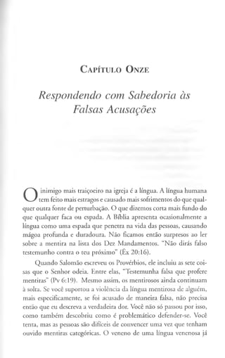 C a pít u l o O n ze
Respondendo com Sabedoria às
Falsas Acusações
O
inimigo mais traiçoeiro na igreja é a língua. A língua humana
tem feito mais estragos e causado mais sofrimentos do que qual­
quer outra fonte de perturbação. O que dizemos corta mais fundo do
que qualquer faca ou espada. A Bíblia apresenta ocasionalmente a
língua como uma espada que penetra na vida das pessoas, causando
mágoa profunda e duradoura. Não ficamos então surpresos ao ler
sobre a mentira na lista dos Dez Mandamentos. “Não dirás falso
testemunho contra o teu próximo” (Êx 20:16).
Quando Salomão escreveu os Provérbios, ele incluiu as sete coi­
sas que o Senhor odeia. Entre elas, “Testemunha falsa que profere
mentiras” (Pv 6:19). Mesmo assim, os mentirosos ainda continuam
à solta. Se você suportou a violência da língua mentirosa de alguém,
mais especificamente, se foi acusado de maneira falsa, não precisa
então que eu descreva a verdadeira dor. Você não só passou por isso,
como também descobriu como é problemático defender-se. Você
tenta, mas as pessoas são difíceis de convencer uma vez que tenham
ouvido mentiras categóricas. O veneno de uma língua venenosa já
 