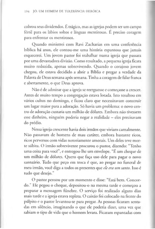 194 JÓ: UM HOMEM DE TOLERÂNCIA HERÓICA
cobrou seus dividendos. É trágico, mas as igrejas podem ser um campo
fértil para os lábios soltos e línguas mentirosas. É preciso coragem
para enfrentar os mentirosos.
Quando ministrei com Ravi Zacharias em uma conferência
bíblica há anos, ele contou-me uma história espantosa que jamais
esquecerei. Um jovem pastor foi trabalhar numa igreja que passara
por uma devastadora divisão. Como resultado, a pequena igreja ficara
muito reduzida, apenas sobrevivendo. Quando o corajoso jovem
chegou, ele estava decidido a abrir a Bíblia e pregar a verdade da
Palavra de Deus semana após semana. Tinha a coragem de falar franca
e abertamente, o que Deus aprova.
Não é de admirar que a igreja se reerguesse e começasse a crescer.
Antes de muito tempo a congregação estava lotada. Isto resultou em
vários cultos no domingo, e ficou claro que necessitavam construir
um lugar maior para a adoração. Só havia um problema: o novo cen­
tro de adoração custaria um milhão de dólares. Embora não tivessem
esse dinheiro, ninguém poderia negar a realidade —eles precisavam
do prédio.
Nessa igreja crescente havia dois irmãos que viviam carnalmente.
Não passavam de homens de mau caráter, embora bastante ricos,
ricos perversos com vidas notoriamente amorais. Um deles teve mor­
te súbita. O irmão sobrevivente procurou o pastor, dizendo: “Tenho
uma coisa para você”, e entregou-lhe um envelope. “É um cheque de
um milhão de dólares. Quero que faça uso dele para pagar o novo
santuário. Tudo que peço em troca é que, ao pregar no funeral de
meu irmão, você diga a todos os presentes que ele era um santo. Isso é
tudo que desejo.”
O pastor pensou por um momento e disse: “Está bem. Concor­
do.” Ele pegou o cheque, depositou-o na mesma tarde e começou a
preparar a mensagem fúnebre. O serviço foi realizado alguns dias
mais tarde e a igreja estava repleta. O caixão foi colocado na frente do
púlpito e o pastor levantou-se para pregar. As pessoas ficaram senta­
das em silêncio, imaginando o que ele poderia dizer, uma vez que
sabiam o tipo de vida que o homem levara. Ficaram espantadas com
 
