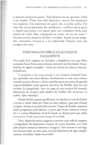 RESPONDENDO COM SABEDORIA ÀS FALSAS ACUSAÇÕES 195
as palavras iniciais do pastor. “Este homem era um perverso. Infiel
à sua família. Tinha uma vida hipócrita e imoral. Era desonesto
nos negócios. Um mentiroso em quem não se podia confiar. Foi
uma das causas principais dos problemas e conflitos desta igreja
e, depois que passei a ser pastor aqui, um verdadeiro fardo para
muitos de vocês. Mas, comparado ao irmão, ele era um santo.”*
Existem muitas maneiras de falar a verdade. Aquele jovem prega­
dor, entretanto, recusou-se a ser subornado. Pastores com essa
coragem são raros.
PERSONAGENS BÍBLICOS ACUSADOS
FALSAMENTE
Você pode ficar surpreso ao descobrir a frequência com que falsas
acusações foram feitas contra pessoas inocentes nas Escrituras. Vamos
lembrar de alguns exemplos —todos de vítimas de palavras injustas,
prejudiciais.
O primeiro a ser mencionado é um homem chamado José,
que aprendeu um novo idioma, familiarizou-se com uma cultura
completamente diversa e abriu caminho para um posto de grande
responsabilidade como gerente dos bens de Potifar. José era um
modelo de integridade, mas no auge de sua carreira foi acusado
falsamente de estupro pela mulher de Potifar. Ele terminou na
cadeia. Que injustiça!
Moisés foi fiel, mesmo aos 80 anos, em obedecer à voz do Senhor
e aceitar a tarefa, dada por Deus na sarça ardente, para que voltasse
ao Egito e livrasse o seu povo do cativeiro. Depois do Êxodo, enquanto
ainda peregrinava pelo deserto, o povo que livrara voltou-se contra
ele e o acusou falsamente de tê-lo levado ao deserto para que todos
morressem. Nada estava mais longe da verdade.
Davi, depois de matar o gigante e mostrar uma vida de coragem
e integridade, foi falsamente acusado de tentar derrubar o rei Saul
pelo próprio monarca ciumento e inseguro. Davi tornou-se um fugi­
tivo durante doze ou mais anos, acusado falsamente de algo comple­
tamente inverídico. Quão imerecido!
 