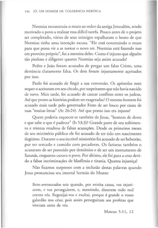 196 JÓ: UM HOMEM DE TOLERÂNCIA HERÓICA
Neemias reconstruiu o muro ao redor da antiga Jerusalém, tendo
motivado o povo a realizar essa difícil tarefa. Pouco antes de o projeto
ser completado, vários de seus inimigos espalharam o boato de que
Neemias tinha uma intenção escusa. “Ele está construindo o muro
para que possa vir a se tornar o novo rei. Neemias está fazendo isso
em proveito próprio”, foi a mentira deles. Como é injusto que alguém
tão piedoso e diligente quanto Neemias seja assim acusado!
Pedro e João foram acusados de pregar um falso Cristo, uma
denúncia claramente falsa. Os dois foram injustamente açoitados
por isso.
Paulo foi acusado de fingir a sua conversão. Os apóstolos nem
sequer o aceitaram em seu círculo, por suspeitarem que não havia nascido
de novo. Mais tarde, foi acusado de causar conflitos entre os judeus.
Até que ponto as histórias podem ser exageradas? O mesmo homem foi
acusado mais tarde pelo governador Festo de ser louco por causa de
suas “muitas letras” (At 26:24). Até que ponto isso era injusto?
Quem poderia esquecer-se também de Jesus, “homem de dores
e que sabe o que é padecer” (Is 53:3)? Grande parte de seu sofrimen­
to e tristeza resultou de falsas acusações. Desde os primeiros meses
de seu ministério público ele foi acusado de ter tido um nascimento
ilegítimo. Durante o seu incrível ministério foi acusado de ser beberrao,
por ter sentado e comido com pecadores. Os fariseus também o
acusaram de ser possuído por demónios e de ser um instrumento de
Satanás, enquanto curava o povo. Por último, ele foi para a cruz devi­
do a falsas incriminações de blasfémia e tirania. Quanta injustiça!
Não ficamos surpresos com a inclusão destas palavras quando
Jesus pronunciou seu imortal Sermão do Monte:
Bem-aventurados sois quando, por minha causa, vos injuri­
arem, e vos perseguirem, e, mentindo, disserem todo mal
contra vós. Regozijai-vos e exultai, porque é grande o vosso
galardão nos céus; pois assim perseguiram aos profetas que
viveram antes de vós.
Mateus 5:11, 12
 