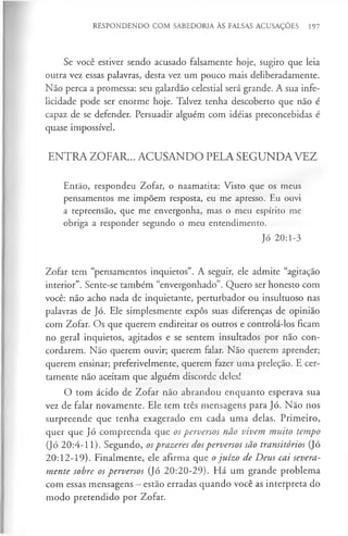 RESPONDENDO COM SABEDORIA ÀS FALSAS ACUSAÇÕES 197
Se você estiver sendo acusado falsamente hoje, sugiro que leia
outra vez essas palavras, desta vez um pouco mais deliberadamente.
Não perca a promessa: seu galardão celestial será grande. A sua infe­
licidade pode ser enorme hoje. Talvez tenha descoberto que não é
capaz de se defender. Persuadir alguém com idéias preconcebidas é
quase impossível.
ENTRA ZOFAR... ACUSANDO PELA SEGUNDA VEZ
Então, respondeu Zofar, o naamatita: Visto que os meus
pensamentos me impõem resposta, eu me apresso. Eu ouvi
a repreensão, que me envergonha, mas o meu espírito me
obriga a responder segundo o meu entendimento.
Jó 20:1-3
Zofar tem “pensamentos inquietos”. A seguir, ele admite “agitação
interior”. Sente-se também “envergonhado”. Quero ser honesto com
você: não acho nada de inquietante, perturbador ou insultuoso nas
palavras de Jó. Ele simplesmente expôs suas diferenças de opinião
com Zofar. Os que querem endireitar os outros e controlá-los ficam
no geral inquietos, agitados e se sentem insultados por não con­
cordarem. Não querem ouvir; querem falar. Não querem aprender;
querem ensinar; preferivelmente, querem fazer uma preleção. E cer­
tamente não aceitam que alguém discorde deles!
O tom ácido de Zofar não abrandou enquanto esperava sua
vez de falar novamente. Ele tem três mensagens para Jó. Não nos
surpreende que tenha exagerado em cada uma delas. Primeiro,
quer que Jó compreenda que os perversos não vivem muito tempo
(Jó 20:4-11). Segundo, osprazeres dosperversos são transitórios (Jó
20:12-19). Finalmente, ele afirma que ojuízo de Deus cai severa­
mente sobre os perversos (Jó 20:20-29). Há um grande problema
com essas mensagens —estão erradas quando você as interpreta do
modo pretendido por Zofar.
 