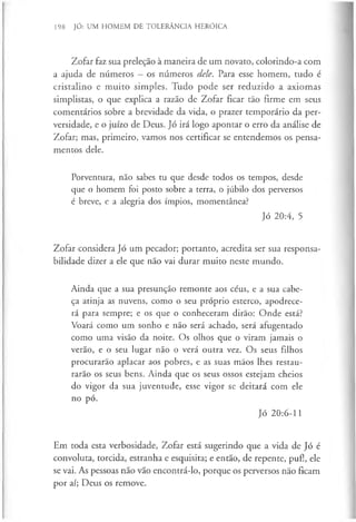 198 JÓ: UM HOMEM DE TOLERÂNCIA HERÓICA
Zofar faz sua preleção à maneira de um novato, colorindo-a com
a ajuda de números —os números dele. Para esse homem, tudo é
cristalino e muito simples. Tudo pode ser reduzido a axiomas
simplistas, o que explica a razão de Zofar ficar tão firme em seus
comentários sobre a brevidade da vida, o prazer temporário da per­
versidade, e o juízo de Deus. Jó irá logo apontar o erro da análise de
Zofar; mas, primeiro, vamos nos certificar se entendemos os pensa­
mentos dele.
Porventura, não sabes tu que desde todos os tempos, desde
que o homem foi posto sobre a terra, o júbilo dos perversos
é breve, e a alegria dos ímpios, momentânea?
Jó 20:4, 5
Zofar considera Jó um pecador; portanto, acredita ser sua responsa­
bilidade dizer a ele que não vai durar muito neste mundo.
Ainda que a sua presunção remonte aos céus, e a sua cabe­
ça atinja as nuvens, como o seu próprio esterco, apodrece­
rá para sempre; e os que o conheceram dirão: Onde está?
Voará como um sonho e não será achado, será afugentado
como uma visão da noite. Os olhos que o viram jamais o
verão, e o seu lugar não o verá outra vez. Os seus filhos
procurarão aplacar aos pobres, e as suas mãos lhes restau­
rarão os seus bens. Ainda que os seus ossos estejam cheios
do vigor da sua juventude, esse vigor se deitará com ele
no pó.
Jó 20:6-11
Em toda esta verbosidade, Zofar está sugerindo que a vida de Jó é
convoluta, torcida, estranha e esquisita; e então, de repente, puf!, ele
se vai. As pessoas não vão encontrá-lo, porque os perversos não ficam
por aí; Deus os remove.
 