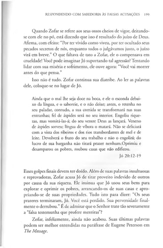 RESPONDENDO COM SABEDORIA ÀS FALSAS ACUSAÇÕES 199
Quando Zofar se refere aos seus ossos cheios de vigor, deitando-
se com ele no pó, está dizendo que isso é resultado do juízo de Deus.
Afirma, com efeito: “Por ter vivido como viveu, por ter ocultado seus
pecados secretos de nós, enquanto todos o julgávamos justo, o juízo
virá em breve.” O que faltava de tato a Zofar, ele o compensava em
crueldade! Você pode imaginar Jó suportando tal agressão? Tentando
lidar com sua miséria e sofrimento, ele ouve agora: “Você vai morrer
antes do que pensa.”
Isso não é tudo. Zofar continua sua diatribe. Ao ler as palavras
dele, coloque-se no lugar de Jó.
Ainda que o mal lhe seja doce na boca, e ele o esconda debai­
xo da língua, e o saboreie, e o não deixe; antes, o retenha no
seu paladar, contudo, a sua comida se transformará nas suas
entranhas; fel de áspides será no seu interior. Engoliu rique­
zas, mas vomitá-las-á; do seu ventre Deus as lançará. Veneno
de áspides sorveu; língua de víbora o matará. Não se deliciará
com a vista dos ribeiros e dos rios transbordantes de mel e de
leite. Devolverá o fruto do seu trabalho e não o engolirá; do
lucro de sua barganha não tirará prazer nenhum.Oprimiu e
desamparou os pobres, roubou casas que não edificou.
Jó 20:12-19
Esses golpes finais devem ter doído. Além de suas palavras insultuosas
e reprovadoras, Zofar acusa Jó de tirar proveito indevido de outros
por causa da sua riqueza. Ele insinua que Jó usou seus bens para
explorar e oprimir os pobres, arrancando-os de suas casas e apro­
priando-se de suas propriedades. Tudo isto para dizer: “Os seus
prazeres terminaram, Jó. Você está perdido. Sua perversidade final­
mente o derrubou.” E de admirar que o Senhor trate tão severamente
a “falsa testemunha que profere mentiras”?
Zofar, infelizmente, ainda não acabou. Suas últimas palavras
podem ser melhor entendidas na paráfrase de Eugene Peterson em
The Message.
 
