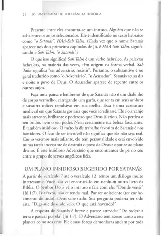 26 JÓ: UM IIOMI.M l)lí TOLERÂNCIA HERÓICA
Presente entre eles encontra-se um intruso. Alguém que não se
acha entre os anjos selecionados. Ele é identificado no texto hebraico
como “o Satanás". HAA-Sah Tahn. (Cada vez que o nome Satanás
aparece nos dois primeiros capítulos de Jó, é HAA-Sah Tahn, signifi­
cando o Sah Tahn, “
o Satanás”
.)
O que isso significa? Sah Tahn é um verbo hebraico. As palavras
hebraicas, na maioria das vezes, têm origem na forma verbal. Sah
Tahn significa “ser adversário, resistir”. Portanto, o substantivo é no
geral traduzido como “o Adversário”, “o Acusador”. Satanás acusa dia
e noite o povo de Deus. O Acusador aparece de repente entre os
outros anjos.
Faça uma pausa e lembre-se de que Satanás não é um diabinho
de corpo vermelho, carregando um garfo, que senta em seus ombros
e sussurra tolices repulsivas em sua orelha. Essa é uma caricatura
medieval em que Satanás gostaria que você acreditasse. Ele é o arcanjo
mais atraente, brilhante e poderoso que Deus já criou. Não perdeu o
seu brilho, nem o seu poder. Nem certamente sua beleza fascinante.
É também insidioso. O método de trabalho favorito de Satanás é nos
bastidores. O fato de ser invisível não significa que ele não seja real.
Como veremos mais adiante, ele tem personalidade e está envolvido
numa tarefa incessante de destruir o povo de Deus e opor-se ao plano
divino. E este insidioso Adversário que encontramos de pé no céu
entre o grupo de servos angélicos fiéis.
UM PLANO INSIDIOSO SUGERIDO POR SATANÁS
A partir do versículo 7 até o versículo 12, temos um diálogo muito
interessante. Você não vai encontrá-lo em nenhum outro livro da
Bíblia. O Senhor Deus vê o intruso e fala com ele: “Donde vens?”
(Jó 1:7). Por favor, não entenda mal. Por ser onisciente (ter conhe­
cimento de tudo), Deus sabe tudo. Sua pergunta poderia ter sido
esta: “Digi-tne dr onde veio. O que está havendo?”
A resposta de Satanás é breve e parece atrevida: “De rodear a
terra e passear por ela” (Jó 1:7). O Adversário tem acesso tanto a este
planeta como aos céus. Ele e suas forças demoníacas andam por toda
 