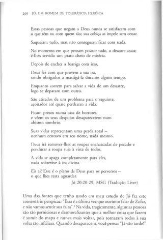 200 JÓ: UM HOMEM DE TOLERÂNCIA HERÓICA
Essas pessoas que negam a Deus nunca se satisfazem com
o que têm ou com quem são; sua cobiça as impele sem cessar.
Saqueiam tudo, mas não conseguem ficar com nada.
No momento em que pensam possuir tudo, o desastre ataca;
é-lhes servido um prato cheio de miséria.
Depois de encher a barriga com isso,
Deus faz com que provem a sua ira,
sendo obrigados a mastigá-la durante algum tempo.
Enquanto correm para salvar a vida de um desastre,
logo se deparam com outro.
São atirados de um problema para o seguinte,
açoitados até quase perderem a vida.
Ficam presos numa casa de horrores,
e vêem os seus despojos desaparecerem num
abismo sombrio.
Suas vidas representam uma perda total —
nenhum centavo em seu nome, nada mesmo.
Deus irá remover-lhes as roupas encharcadas de pecado e
pendurar a roupa suja à vista de todos.
A vida se apaga completamente para eles,
nada sobrevive à ira divina.
Eis aí! Esse é o plano de Deus para os perversos —
o que lhes resta aguardar.
Jó 20:20-29, MSG (Tradução Livre)
Uma das fontes que tenho usado em meu estudo de Jó faz este
comentário perspicaz: “Esta é a última vez que ouvimos falar de Zofar,
e não vamos sentir sua falta”.2Na vida, tragicamente, algumas pessoas
são tão perniciosas e desmoralizantes que a melhor coisa que fazem
é sumir do mapa e nunca mais voltar, pois tornaram todos à sua
volta tão infelizes. Quando desaparecem, você pensa: “Já vão tarde!”
 