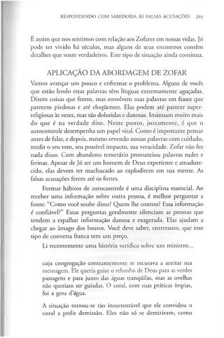RESPONDENDO COM SABEDORIA ÀS FALSAS ACUSAÇÕES 201
É assim que nos sentimos com relação aos Zofares em nossas vidas. Jó
pode ter vivido há séculos, mas alguns de seus encontros contêm
detalhes que soam verdadeiros. Este tipo de situação ainda continua.
APLICAÇÃO DA ABORDAGEM DE ZOFAR
Vamos avançar um pouco e enfrentar o problema. Alguns de vocês
que estão lendo estas palavras têm línguas extremamente aguçadas.
Dizem coisas que ferem, mas envolvem suas palavras em frases que
parecem piedosas e até eloquentes. Elas podem até parecer super-
religiosas às vezes, mas são doloridas e danosas. Insinuam muito mais
do que é na verdade dito. Neste ponto, justamente, é que o
autocontrole desempenha um papel vital. Como é importante pensar
antes de falar, e depois, mesmo revendo nossas palavras com cuidado,
medir o seu tom, seu possível impacto, sua veracidade. Zofar não fez
nada disso. Com abandono temerário pronunciou palavras rudes e
ferinas. Apesar de Jó ser um homem de Deus experiente e amadure­
cido, elas devem ter machucado ao explodirem em sua mente. As
falsas acusações ferem até os fortes.
Formar hábitos de autocontrole é uma disciplina essencial. Ao
receber uma informação sobre outra pessoa, é melhor perguntar a
fonte: “Como você soube disso? Quem lhe contou? Essa informação
é confiável?” Essas perguntas geralmente silenciam as pessoas que
tendem a espalhar informação danosa e exagerada. Elas ajudam a
chegar ao âmago dos boatos. Você deve saber, entretanto, que esse
tipo de conversa franca tem um preço.
Li recentemente uma história verídica sobre um ministro...
cuja congregação constantemente se recusava a aceitar sua
mensagem. Ele queria guiar o rebanho de Deus para as verdes
pastagens e para junto das águas tranquilas, mas as ovelhas
não queriam ser guiadas. O coral, com suas práticas ímpias,
foi a gota d’água.
A situação tornou-se tão insustentável que ele convidou o
coral a pedir demissão. Eles não só se demitiram, como
 