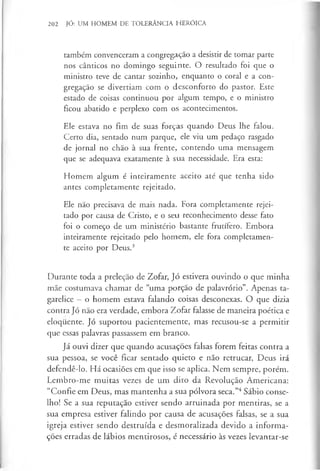 202 JÓ: UM HOMEM DE TOLERÂNCIA HERÓICA
também convenceram a congregação a desistir de tomar parte
nos cânticos no domingo seguinte. O resultado foi que o
ministro teve de cantar sozinho, enquanto o coral e a con­
gregação se divertiam com o desconforto do pastor. Este
estado de coisas continuou por algum tempo, e o ministro
ficou abatido e perplexo com os acontecimentos.
Ele estava no fim de suas forças quando Deus lhe falou.
Certo dia, sentado num parque, ele viu um pedaço rasgado
de jornal no chão à sua frente, contendo uma mensagem
que se adequava exatamente à sua necessidade. Era esta:
Homem algum é inteiramente aceito até que tenha sido
antes completamente rejeitado.
Ele não precisava de mais nada. Fora completamente rejei­
tado por causa de Cristo, e o seu reconhecimento desse fato
foi o começo de um ministério bastante frutífero. Embora
inteiramente rejeitado pelo homem, ele fora completamen­
te aceito por Deus.3
Durante toda a preleção de Zofar, Jó estivera ouvindo o que minha
mãe costumava chamar de “uma porção de palavrório”. Apenas ta­
garelice —o homem estava falando coisas desconexas. O que dizia
contra Jó não era verdade, embora Zofar falasse de maneira poética e
eloquente. Jó suportou pacientemente, mas recusou-se a permitir
que essas palavras passassem em branco.
Já ouvi dizer que quando acusações falsas forem feitas contra a
sua pessoa, se você ficar sentado quieto e não retrucar, Deus irá
defendê-lo. Há ocasiões em que isso se aplica. Nem sempre, porém.
Lembro-me muitas vezes de um dito da Revolução Americana:
“Confie em Deus, mas mantenha a sua pólvora seca.”4Sábio conse­
lho! Se a sua reputação estiver sendo arruinada por mentiras, se a
sua empresa estiver falindo por causa de acusações falsas, se a sua
igreja estiver sendo destruída e desmoralizada devido a informa­
ções erradas de lábios mentirosos, é necessário às vezes levantar-se
 
