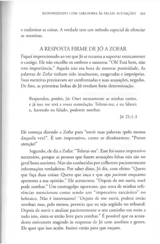 RESPONDENDO COM SABEDORIA ÀS FALSAS ACUSAÇÕES 203
e endireitar as coisas. A verdade tem um método especial de silenciar
as mentiras.
A RESPOSTA FIRME DE JÓ A ZOFAR
Fiquei impressionado ao ver que Jó se recusou a suportar estoicamente
o castigo. Ele não encolhe os ombros e sussurra: “Oh! Está bem, não
tem importância.” Aquela não era hora de mostrar passividade. As
palavras de Zofar tinham sido insultuosas, exageradas e impróprias.
Suas mentiras precisavam ser confrontadas e suas acusações, negadas.
De fato, as primeiras linhas de Jó revelam forte determinação.
Respondeu, porém, Jó: Ouvi atentamente as minhas razões,
e já isso me será a vossa consolação. Tolerai-me, e eu falarei;
e, havendo eu falado, podereis zombar.
Jó 21:1-3
Ele começa dizendo a Zofar para “ouvir suas palavras (pelo menos
daquela vez)”. E um imperativo, como se disséssemos: “Preste
atenção!”
Segundo, ele diz a Zofar: “Tolerai-me”. Esse foi outro imperativo
necessário, porque as pessoas que fazem acusações falsas não são no
geral bons ouvintes. Não são conhecidas por colherem pacientemente
informações verdadeiras. Por saber disso, Jó diz, com efeito: “Quero
que faça duas coisas: Quero que ouça e que seja paciente enquanto
apresenta a sua opinião.” Ele acrescenta: “Depois de me ouvir, você
pode zombar.” Um contragolpe oportuno, que uma de minhas refe­
rências mencionou como sendo um “imperativo sarcástico” no
hebraico. Não é interessante? “Depois de me ouvir, poderá então
zombar; mas, pelo menos, permita que eu seja arguido no tribunal.
Depois de ouvir e analisar pacientemente o seu caminho em meio a
tudo isto, sinta-se então livre para zombar.” É possível que os acusa­
dores estivessem reagindo às respostas de Jó com assobios e gestos.
Ele quer que isso acabe. Insiste então para que ouçam.
 