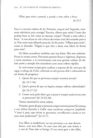 204 JÓ: UM HOMEM DE TOLERÂNCIA HERÓICA
Olhai para mim e pasmai; e ponde a mão sobre a boca.
Jó 21:5
Esta é a terceira ordem de Jó: Primeira, ouçam-me! Segunda, mos­
trem tolerância para comigo! Terceira, olhem para mim! Como eles
podem fazer as três coisas ao mesmo tempo? “Ponde a mão sobre a
boca.” A essa altura os três críticos deveriam estar discursando para o
ar. Não estão mais olhando para ele. Jó diz então: “Olhem para mim”,
como se dizendo: “Digam o que têm a dizer, mas falem de frente
para mim”.
Os falsos acusadores também não nos fitam. Eles nos rodeiam.
Ficam às nossas costas. Procuram pessoas fracas e ingénuas, dispostas
a ouvir mentiras, e as contaminam com seus germes verbais. Jó ob­
têm assim a atenção dos acusadores com essas ordens rápidas.
Se você tomar tempo para analisar a resposta de Jó, verá que ele
segue o esboço de Zofar, cobrindo os três pontos dele e colocando-os
em forma de pergunta:
1. Quem diz que os perversos sempre morrem jovens?
(Jó 21:7-16)
2. Qual a prova de que os ímpios sempre sofrem calamidades?
(Jó 21:17-22)
3. Como você pode dizer que a morte é sempre mais severa com
os perversos? (Jó 21:23-26)
Vamos examiná-los nessa ordem.
Primeiro, quem diz que osperversossempremorremjovens?Jó começa
a sua defesa fazendo a Zofar uma excelente pergunta ampliada.
“Como é, pois, que vivem os perversos, envelhecem e ainda se tor­
nam mais poderosos?” (Jó 21:7).
Seus filhos se estabelecem na sua presença; e os seus descen­
dentes, ante seus olhos. As suas casas têm paz, sem temor, e
a vara de Deus não os fustiga. O seu touro gera e não falha,
 