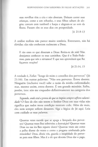 RESPONDENDO COM SABEDORIA ÀS FALSAS ACUSAÇÕES 205
suas novilhas têm a cria e não abortam. Deixam correr suas
crianças, como a um rebanho, e seus filhos saltam de ale­
gria; cantam com tamboril e harpa e alegram-se ao som da
flauta. Passam eles os seus dias em prosperidade.
Jó 21:8-13
A análise realista não parece muito sombria. Entretanto, não há
dúvidas: eles não conhecem realmente a Deus.
E são estes os que disseram a Deus: Retira-te de nós! Não
desejamos conhecer os teus caminhos. Que é o Todo-Pode-
roso, para que nós o sirvamos? E que nos aproveitará que lhe
façamos orações?
Jó 21:14, 15
A verdade é, Zofar: “longe de mim o conselho dos perversos” (Jó
21:16). Em outras palavras:. “Não sou perverso. Estou doente.
Ninguém (inclusive você) sabe a razão da m inha enfermidade;
mas, mesmo assim, estou doente. E um grande mistério. Saiba,
porém, isto: não me enquadro definitivamente na categoria dos
perversos.
Segundo, onde está aprova de que os ímpios sempre sofrem calami­
dade? O fato de eles não terem o Senhor Deus em suas vidas não
significa que todos nessa condição morram cedo. Além do mais,
eles nem sempre sofrem desastres. Siga a lógica de Jó aqui. Leia
com cuidado as suas palavras.
Quantas vezes sucede que se apaga a lâmpada dos perver­
sos? Quantas vezes lhes sobrevêm a destruição? Quantas vezes
Deus na sua ira lhes reparte dores? Quantas vezes são como
a palha diante do vento e como a pragana arrebatada pelo
remoinho? Deus, dizeis vós, guarda a iniquidade do perver­
so para seus filhos. Mas é a ele que deveria Deus dar o pago,
 