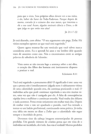 206 JÓ: UM HOMEM DE TOLERÂNCIA HERÓICA
para que o sinta. Seus próprios olhos devem ver a sua ruína,
e ele, beber do furor do Todo-Poderoso. Porque depois de
morto, cortado já o número dos seus meses, que interessa a
ele a sua casa? Acaso, alguém ensinará ciência a Deus, a ele
que julga os que estão nos céus?
Jó 21:17-22
Jó está dizendo, com efeito: “O seu argumento não pega, Zofar. Há
vários exemplos opostos ao que você está sugerindo.”
Quero agora mostrar-lhe um versículo que você talvez nunca
considerou antes. Eu o aprendi há anos e me lembro dele quando
trato de assuntos como este. Nós o encontramos entre as antigas
palavras de sabedoria de Salomão:
Visto como se não executa logo a sentença sobre a má obra,
o coração dos filhos dos homens está inteiramente disposto
a praticar o mal.
Eclesiastes 8:11
Você está seguindo o pensamento dele? O significado é este: uma vez
que a pessoa não é imediatamente julgada nem é subitamente vítima
de uma calamidade quando erra, ela continua praticando o mal. O
indivíduo acha que pode continuar repetindo o seu erro muitas ve­
zes, uma vez que não é castigado por ele. A falta de consequências
rápidas leva o malfeitor a continuar errando. Você rouba dez dólares
e nada acontece. Pensa então seriamente em roubar mais dez. Depois
de roubar vinte e não ser apanhado e punido, você fica tentado a
tornar-se um ladrão profissional, continuando nessa prática. Jó tinha
essa idéia em mente ao dizer a Zofar que a calamidade não segue
sempre o incrédulo de perto.
Devemos tirar da cabeça imagens estereotipadas de pessoas
perdidas. Um grande número de cristãos pensa que em vista de o
indivíduo ser incrédulo, ele é tolo. Isso não é verdade! Muitos perdidos
 