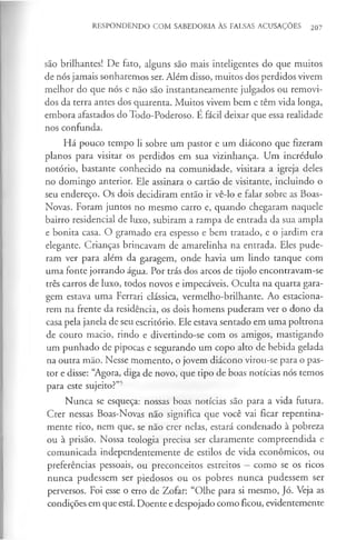 RESPONDENDO COM SABEDORIA ÀS FALSAS ACUSAÇÕES 207
são brilhantes! De fato, alguns são mais inteligentes do que muitos
de nós jamais sonharemos ser. Além disso, muitos dos perdidos vivem
melhor do que nós e não são instantaneamente julgados ou removi­
dos da terra antes dos quarenta. Muitos vivem bem e têm vida longa,
embora afastados do Todo-Poderoso. É fácil deixar que essa realidade
nos confunda.
Há pouco tempo li sobre um pastor e um diácono que fizeram
planos para visitar os perdidos em sua vizinhança. Um incrédulo
notório, bastante conhecido na comunidade, visitara a igreja deles
no domingo anterior. Ele assinara o cartão de visitante, incluindo o
seu endereço. Os dois decidiram então ir vê-lo e falar sobre as Boas-
Novas. Foram juntos no mesmo carro e, quando chegaram naquele
bairro residencial de luxo, subiram a rampa de entrada da sua ampla
e bonita casa. O gramado era espesso e bem tratado, e o jardim era
elegante. Crianças brincavam de amarelinha na entrada. Eles pude­
ram ver para além da garagem, onde havia um lindo tanque com
uma fonte jorrando água. Por trás dos arcos de tijolo encontravam-se
três carros de luxo, todos novos e impecáveis. Oculta na quarta gara­
gem estava uma Ferrari clássica, vermelho-brilhante. Ao estaciona­
rem na frente da residência, os dois homens puderam ver o dono da
casa pela janela de seu escritório. Ele estava sentado em uma poltrona
de couro macio, rindo e divertindo-se com os amigos, mastigando
um punhado de pipocas e segurando um copo alto de bebida gelada
na outra mão. Nesse momento, o jovem diácono virou-se para o pas­
tor e disse: “Agora, diga de novo, que tipo de boas notícias nós temos
para este sujeito?”5
Nunca se esqueça: nossas boas notícias são para a vida futura.
Crer nessas Boas-Novas não significa que você vai ficar repentina­
mente rico, nem que, se não crer nelas, estará condenado à pobreza
ou à prisão. Nossa teologia precisa ser claramente compreendida e
comunicada independentemente de estilos de vida económicos, ou
preferências pessoais, ou preconceitos estreitos —como se os ricos
nunca pudessem ser piedosos ou os pobres nunca pudessem ser
perversos. Foi esse o erro de Zofar: “Olhe para si mesmo, Jó. Veja as
condições em que está. Doente e despojado como ficou, evidentemente
 