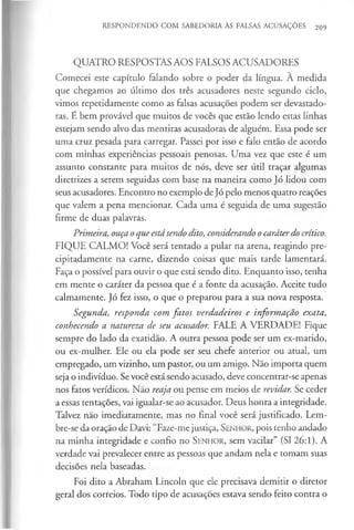 RESPONDENDO COM SABEDORIA ÀS FALSAS ACUSAÇÕES 209
QUATRO RESPOSTAS AOS FALSOS ACUSADORES
Comecei este capítulo falando sobre o poder da língua. A medida
que chegamos ao último dos três acusadores neste segundo ciclo,
vimos repetidamente como as falsas acusações podem ser devastado­
ras. É bem provável que muitos de vocês que estão lendo estas linhas
estejam sendo alvo das mentiras acusadoras de alguém. Essa pode ser
uma cruz pesada para carregar. Passei por isso e falo então de acordo
com minhas experiências pessoais penosas. Uma vez que este é um
assunto constante para muitos de nós, deve ser útil traçar algumas
diretrizes a serem seguidas com base na maneira como Jó lidou com
seus acusadores. Encontro no exemplo de Jó pelo menos quatro reações
que valem a pena mencionar. Cada uma é seguida de uma sugestão
firme de duas palavras.
Primeira, ouça oque estãsendo dito, considerando ocaráterdo crítico.
FIQUE CALMO! Você será tentado a pular na arena, reagindo pre­
cipitadamente na carne, dizendo coisas que mais tarde lamentará.
Faça o possível para ouvir o que está sendo dito. Enquanto isso, tenha
em mente o caráter da pessoa que é a fonte da acusação. Aceite tudo
calmamente. Jó fez isso, o que o preparou para a sua nova resposta.
Segunda, responda com fatos verdadeiros e informação exata,
conhecendo a natureza de seu acusador. FALE A VERDADE! Fique
sempre do lado da exatidão. A outra pessoa pode ser um ex-marido,
ou ex-mulher. Ele ou ela pode ser seu chefe anterior ou atual, um
empregado, um vizinho, um pastor, ou um amigo. Não importa quem
seja o indivíduo. Sevocê está sendo acusado, deve concentrar-se apenas
nos fatos verídicos. Não reaja ou pense em meios de revidar. Se ceder
a essas tentações, vai igualar-se ao acusador. Deus honra a integridade.
Talvez não imediatamente, mas no final você será justificado. Lem­
bre-se da oração de Davi: “Faze-me justiça, S enhor, pois tenho andado
na minha integridade e confio no S enhor, sem vacilar” (SI 26:1). A
verdade vai prevalecer entre as pessoas que andam nela e tomam suas
decisões nela baseadas.
Foi dito a Abraham Lincoln que ele precisava demitir o diretor
geral dos correios. Todo tipo de acusações estava sendo feito contra o
 