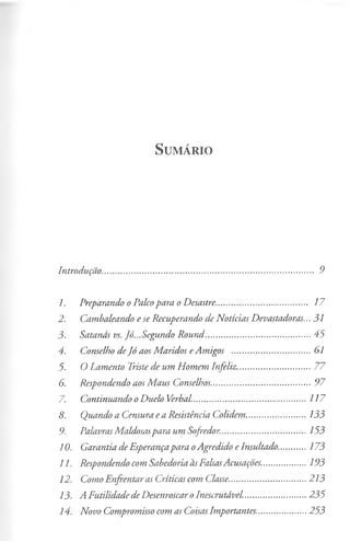 S u m á r io
Introdução......................................................................................... 9
1. Preparando o Palcopara o Desastre..................................... 17
2. Cambaleando e se Recuperando de Notícias Devastadoras...31
3. Satanás vs. Jó...Segundo Round.............................................45
4. Conselho deJó aos Maridos eAmigos .................................. 61
5. O Lamento Triste de um Homem Infeliz................................77
6. Respondendo aos Maus Conselhos..........................................97
7- Continuando oDuelo Verbal.................................................117
8. Quando a Censura ea Resistência Colidem.......................... 133
9. PalavrasMaldosaspara um Sofredor.....................................153
10. Garantia de Esperançapara oAgredido eInsultado.............173
11. Respondendo com Sabedoria àsFalsasAcusações....................193
12. Como Enfrentar as Críticas com Classe.................................213
13. A Futilidade de DesenroscaroInescrutável.......................... 235
14. Novo Compromisso com as CoisasImportantes..................... 253
 