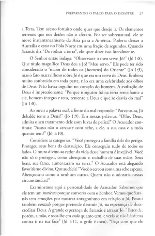 PREPARANDO O PALCO PARA O DESASTRE 27
a Terra. Tem acesso fortuito onde quer que deseje ir. Os elementos
terrenos que nos detêm não o afetam. Por ser sobrenatural, ele se
move instantaneamente da Ásia para a América. Poderia deixar a
Austrália e estar no Pólo Norte em uma fração de segundos. Quando
Satanás diz “De rodear a terra”, ele quer dizer isso literalmente.
O Senhor então indaga: “Observaste o meu servo Jó?” (Jó 1:8).
Que título magnífico Deus deu a Jó! “Meu servo.” Ele pode ter sido
considerado o “maior de todos os [homens] do Oriente” (Jó 1:3),
mas o fato maravilhoso sobre Jó é que era um servo de Deus. Embora
muito conhecido em toda parte, não era uma celebridade aos olhos
de Deus. Não havia orgulho no coração do homem. A avaliação de
Deus é impressionante: “Porque ninguém há na terra semelhante a
ele, homem íntegro e reto, temente a Deus e que se desvia do mal”
(Jó 1:8).
Ao ouvir a palavra mal, a fonte do mal responde: “Porventura, Jó
debalde teme a Deus?” (Jó 1:9). Em nossas palavras: “Olhe, Deus,
admita o seu tratamento dele com luvas de pelica!” O Acusador con­
tinua: “Acaso não o cercaste com sebe, a ele, a sua casa e a tudo
quanto tem?” (Jó 1:10).
Considere as categorias. “Você protegeu a família dele do perigo.
Protegeu seus bens da destruição. Ele conseguiu tudo de todos os
lados. O muro divino ao redor da vida desse homem é invejável. Você
não só o protegeu, como abençoou o trabalho de suas mãos. Seus
bens, sua fama, aumentaram na terra.” O Acusador está alegando
favoritismo divino. Que audácia! “Você o cercou com uma sebe espessa.
Abençoou-o como a nenhum outro. Quem não o adoraria nessas
circunstâncias?”
Examinemos aqui a personalidade do Acusador. Sabemos que
ele tem um intelecto porque conversa com o Senhor. Vemos que Sata­
nás tem emoções por mostrar antagonismo em relação a Jó. Possui
também vontade porque pretende destruir Jó, na esperança de desa­
creditar Deus. A grande esperança de Satanás é arrasar Jó. “Estende,
porém, a mão, e toca-lhe em tudo quanto tem, e verás se não blasfema
contra ti na tua face” (Jó 1:11, o grifo é meu). “Faça com que ele
 