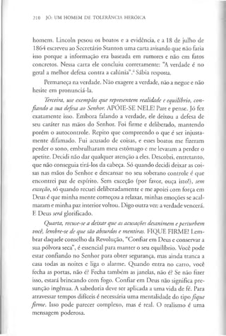 210 JÓ: UM HOMEM DE TOLERÂNCIA HERÓICA
homem. Lincoln pesou os boatos e a evidência, e a 18 de julho de
1864 escreveu ao Secretário Stanton uma carta avisando que não faria
isso porque a informação era baseada em rumores e não em fatos
concretos. Nessa carta ele concluiu corretamente: “A verdade é no
geral a melhor defesa contra a calúnia”.6Sábia resposta.
Permaneça na verdade. Não exagere a verdade, não a negue e não
hesite em pronunciá-la.
Terceira, use exemplos que representem realidade e equilíbrio, con­
fiando a sua defesa ao Senhor. APÓIE-SE NELE! Pare e pense. Jó fez
exatamente isso. Embora falando a verdade, ele deixou a defesa de
seu caráter nas mãos do Senhor. Foi firme e deliberado, mantendo
porém o autocontrole. Repito que compreendo o que é ser injusta­
mente difamado. Fui acusado de coisas, e esses boatos me fizeram
perder o sono, embrulharam meu estômago e me levaram a perder o
apetite. Decidi não dar qualquer atenção a eles. Descobri, entretanto,
que não conseguia tirá-los da cabeça. Só quando decidi deixar as coi­
sas nas mãos do Senhor e descansar no seu soberano controle é que
encontrei paz de espírito. Sem exceção (por favor, ouça isto!), sem
exceção, só quando recuei deliberadamente e me apoiei com força em
Deus é que minha mente começou a relaxar, minhas emoções se acal­
maram e minha paz interior voltou. Digo outra vez: a verdade vencerá.
E Deus será glorificado.
Quarta, recuse-se a deixar que as acusações desanimem eperturbem
você, lembre-se de que são absurdos e mentiras. FIQUE FIRME! Lem­
brar daquele conselho da Revolução, “Confiar em Deus e conservar a
sua pólvora seca”, é essencial para manter o seu equilíbrio. Você pode
estar confiando no Senhor para obter segurança, mas ainda tranca a
casa todas as noites e liga o alarme. Quando entra no carro, você
fecha as portas, não é? Fecha também as janelas, não é? Se não fizer
isso, estará brincando com fogo. Confiar em Deus não significa pre­
sunção ingénua. A sabedoria deve ser aplicada a uma vida de fé. Para
atravessar tempos difíceis é necessária uma mentalidade do tipo fique
firme. Isso pode parecer complexo, mas é real. O realismo é uma
mensagem poderosa.
 