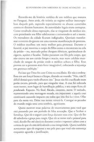 RESPONDENDO COM SABEDORIA ÀS FALSAS ACUSAÇÕES 211
Recordo-me da história verídica de um médico que morava
no Paraguai. Anos atrás, ele resistiu ao regime militar inescrupu-
loso daquele país, expondo especialmente os abusos cometidos
contra os direitos humanos. As autoridades legais eram corruptas.
Como resultado dessa exposição, elas se vingaram do médico sin­
cero prendendo seu filho adolescente e torturando-o até a morte.
Os moradores da cidade ficaram indignados. Queriam transfor­
mar o enterro do garoto em uma enorme manifestação de protesto.
O médico escolheu um meio melhor para protestar. Durante o
funeral, o pai mostrou o corpo do filho como o encontrara na cela
da prisão - nu, marcado pelos choques elétricos, queimaduras de
cigarro, açoites e facadas. Todos passaram em fila pelo corpo, que
não estava em um caixão limpo e macio, mas num colchão man­
chado de sangue da prisão onde o médico achara o filho. Esse
provou ser o protesto mais forte imaginável, colocando a injustiça
em grotesca exibição.7
Foi isso que Deus fez com Cristo na crucifixão. Ele não o embru­
lhou em um lençol branco e limpo, dizendo ao mundo: “Não, não! É
difícil demais para vocês olharem isto.”Jesus não foi crucificado num
porão escuro, privado, para que ninguém visse. A cruz foi colocada
num monte, num lugar de humilhação pública, e seu corpo ficou ali
pendurado. Exposto. No final, flácido, cinzento, morto. O método,
representando uma mensagem ousada, era impactante, e aquela cruz
continuará causando impacto em todos que irão fitá-la e viver. Olhe
para ela outra vez. Deixe sua mente retratá-la. Carregar os pecados
do mundo exigia uma cena sombria, agonizante.
Quero escrever estas palavras de encerramento para você que
está passando por um período de falsa acusação. Que o Senhor o
fortaleça. Que ele o segure com força durante essa crise. Que ele lhe
dê sabedoria e graça para reagir. Que ele se torne real e pessoal para
você, dando-lhe até cânticos durante a noite e repouso calmo com a
certeza de que ele está defendendo a sua integridade. Quero também
acrescentar: que ele engrosse a sua pele para que você não esmoreça
enquanto aguarda a justificação.
 