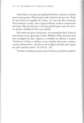 212 JÓ: UM HOMEM DE TOLERÂNCIA HJERÓICA
Quero falar a você que está espalhando boatos, mentiras e calúnias
contra outra pessoa. Não há nada m ais traiçoeiro do que isso. Nada.
Se você afirma ser seguidor de C risto, tal coisa não deve continuar.
Você machuca o corpo, torna a igreja enferma, arruina o testemunho
de Cristo. Não há nada que o m undo perdido goste mais de ouvir e
ver do que a família de Deus em conflito.
Para todos nós quero acrescentar um comentário final. Antes de
mostrarmos nossa reprovação a Zofar, Bildade e Elifaz, devemos fazer
uma sondagem de alma. Sigamos o exemplo do salmista e oremos:
“Sonda-me, ó Deus, e conhece o m eu coração, prova-me e conhece
os meus pensamentos; vê se há em m im algum caminho mau e guia-
me pelo caminho eterno” (SI 139:23, 24).
Termine a sondagem de alma antes de iniciar o próximo capítulo.
 