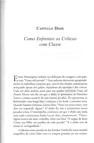 C a pít u l o D o ze
Como Enfrentar as Críticas
com Classe
E
rnest Hemingway reduziu sua definição de coragem a três pala­
vras: “Graça sob pressão”.1Essas palavras descrevem apropriada­
mente os indivíduos corajosos que, através dos séculos, continuaram
avançando apesar dos golpes impiedosos da oposição e das críticas.
Cada um deles poderia posar para um quadro intitulado Graça sob
Pressão. Houve um dia em que o diabo se aproximou de Martinho
Lutero e tentou acusá-lo de seus muitos pecados. Ele apresentou ao
Reformador uma longa lista e começou a ler desde o primeiro item.
Quando Satanás terminou, Lutero disse: “Pense um pouco mais, você
deve ter esquecido alguns.” O diabo fez isso e acrescentou novos
pecados à lista. O intercâmbio continuou até que o diabo não tinha
mais nada a acrescentar. Então Lutero disse, simplesmente: “Ótimo.
Agora escreva em tinta vermelha, sobre essa lista: ‘O sangue de Jesus
Cristo, seu Filho, me purifica de todo pecado’.” E o diabo teve de
retirar-se envergonhado.2
O décimo-sexto presidente dos Estados Unidos foi outro modelo
magnífico de como lidar com os ataques pessoais ao seu caráter.
 