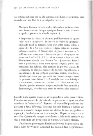 214 JÓ: UM HOMEM DE TOLERÂNCIA HERÓICA
As críticas públicas contra ele aumentaram durante os últimos sete
anos da sua vida. Um de seus biógrafos escreveu:
Abraham Lincoln foi caluniado, difamado e odiado talvez
mais intensamente do que qualquer homem que já tenha
ocupado o posto mais alto da nação (...)
A imprensa da época o chamou publicamente de quase
todo nome imaginável, inclusive de babuíno grotesco,
advogado rural de terceira classe que antes partia trilhos e
agora divide a União, trocista vulgar, ditador, macaco,
palhaço e outros. O Illinois State Register o rotulou de ‘o
político mais astucioso e desonesto que já desgraçou um
posto na América (...) As críticas severas e injustas não
diminuíram depois que Lincoln fez o juramento formal
para a presidência, nem eram apenas lançadas pelos sim­
patizantes dos sulistas. Elas partiam da própria União, do
Congresso, de algumas facções do Partido Republicano, e
inicialmente de seu próprio gabinete. Como presidente,
Lincoln aprendeu que, por mais que fizesse, sempre have­
ria pessoas insatisfeitas (...) A medida que seus inimigos
aumentaram, cresceram também as críticas contra ele.
Lincoln, porém, mostrou sempre paciência, boa vontade e
determinação, virtudes essas raras na maioria dos homens.3
Lincoln tinha quatro maneiras de responder a todas essas críticas.
Primeira: com muita frequência, ele simplesmente as ignorava, cha­
mando-as de “mesquinhas”. Segunda: só respondia quando era im­
portante e faria diferença. Terceira: Lincoln formou o hábito de
sentar-se e escrever longas cartas em defesa da sua integridade e
reputação, desabafando sua ira e emoções. Depois as rasgava sem
enviá-las. Quarta: ele sempre considerava o lado mais agradável da
vida e mantinha um bom senso de humor. Graça sob pressão.
Um de meus personagens históricos favoritos é o pitoresco e bri­
lhante líder, Sir Winston Churchill. Ele não só lidava elegantemente
 